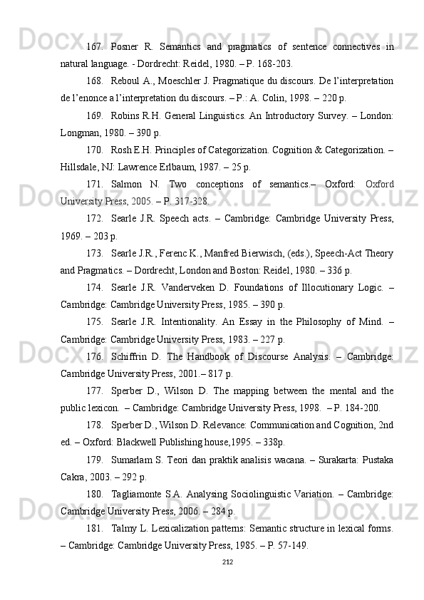 167. Posner   R.   Semantics   and   pragmatics   of   sentence   connectives   in
natural language. - Dordrecht: Reidel, 1980. – P. 168-203.
168. Reboul A., Moeschler J. Pragmatique du discours. De l’interpretation
de l’enonce a l’interpretation du discours. – P.: A. Colin, 1998. – 220 p.
169. Robins R.H. General Linguistics. An Introductory Survey.   –   London:
Longman , 1980.  – 390 p. 
170. Rosh E.H. Principles of Categorization. Cognition & Categorization. –
Hillsdale, NJ: Lawrence Erlbaum, 1987. – 25 p.
171. Salmon   N.   Two   conceptions   of   semantics.–   Oxford:   Oxford
University Press, 2005.  –  P.  317-328. 
172. Searle   J.R.   Speech   acts .   –   Cambridge:   Cambridge   University   Press,
1969.  – 203 p.
173. Searle J.R., Ferenc K., Manfred Bierwisch, (eds.), Speech-Act Theory
and Pragmatics. – Dordrecht, London and Boston: Reidel, 1980.  – 336  p .
174. Searle   J.R.   Vanderveken   D.   Foundations   of   Illocutionary   Logic.   –
Cambridge :  Cambridge University Press ,  1985.  – 390 p. 
175. Searle   J.R.   Intentionality.   An   Essay   in   the   Philosophy   of   Mind.   –
Cambridge: Cambridge University Press, 1983.  –  227 p. 
176. Schiffrin   D.   The   Handbook   of   Discourse   Analysis.   –   Cambridge:
Cambridge University Press ,  2001.–  817  p. 
177. Sperber   D . ,   Wilson   D.   The   mapping   between   the   mental   and   the
public lexicon.   –  Cambridge: Cambridge University Press , 1998.  – P.  184-200.
178. Sperber D., Wilson D. Relevance: Communication and Cognition, 2nd
ed.  –  Oxford: Blackwell  Publishing house ,1995. – 338p.
179. Sumarlam S. Teori dan praktik analisis wacana. – Surakarta: Pustaka
Cakra, 2003. – 292  p .
180. Tagliamonte   S.A.  Analysing   Sociolinguistic   Variation.   –   Cambridge:
C ambridge  U niversity  P ress, 2006. – 284 p.
181. Talmy L. Lexicalization patterns: Semantic structure in lexical forms.
–  Cambridge: Cambridge University Press ,  1985.  –  P. 57-149.
212 