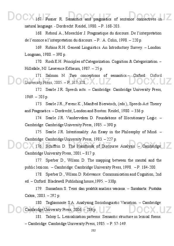 167. Posner   R.   Semantics   and   pragmatics   of   sentence   connectives   in
natural language. - Dordrecht: Reidel, 1980. – P. 168-203.
168. Reboul A., Moeschler J. Pragmatique du discours. De l’interpretation
de l’enonce a l’interpretation du discours. – P.: A. Colin, 1998. – 220 p.
169. Robins R.H. General Linguistics. An Introductory Survey.   –   London:
Longman , 1980.  – 390 p. 
170. Rosh E.H. Principles of Categorization. Cognition & Categorization. –
Hillsdale, NJ: Lawrence Erlbaum, 1987. – 25 p.
171. Salmon   N.   Two   conceptions   of   semantics.–   Oxford:   Oxford
University Press, 2005.  –  P.  317-328. 
172. Searle   J.R.   Speech   acts .   –   Cambridge:   Cambridge   University   Press,
1969.  – 203 p.
173. Searle J.R., Ferenc K., Manfred Bierwisch, (eds.), Speech-Act Theory
and Pragmatics. – Dordrecht, London and Boston: Reidel, 1980.  – 336  p .
174. Searle   J.R.   Vanderveken   D.   Foundations   of   Illocutionary   Logic.   –
Cambridge :  Cambridge University Press ,  1985.  – 390 p. 
175. Searle   J.R.   Intentionality.   An   Essay   in   the   Philosophy   of   Mind.   –
Cambridge: Cambridge University Press, 1983.  –  227 p. 
176. Schiffrin   D.   The   Handbook   of   Discourse   Analysis.   –   Cambridge:
Cambridge University Press ,  2001.–  817  p. 
177. Sperber   D . ,   Wilson   D.   The   mapping   between   the   mental   and   the
public lexicon.   –  Cambridge: Cambridge University Press , 1998.  – P.  184-200.
178. Sperber D., Wilson D. Relevance: Communication and Cognition, 2nd
ed.  –  Oxford: Blackwell  Publishing house ,1995. – 338p.
179. Sumarlam S. Teori dan praktik analisis wacana. – Surakarta: Pustaka
Cakra, 2003. – 292  p .
180. Tagliamonte   S.A.  Analysing   Sociolinguistic   Variation.   –   Cambridge:
C ambridge  U niversity  P ress, 2006. – 284 p.
181. Talmy L. Lexicalization patterns: Semantic structure in lexical forms.
–  Cambridge: Cambridge University Press ,  1985.  –  P. 57-149.
212