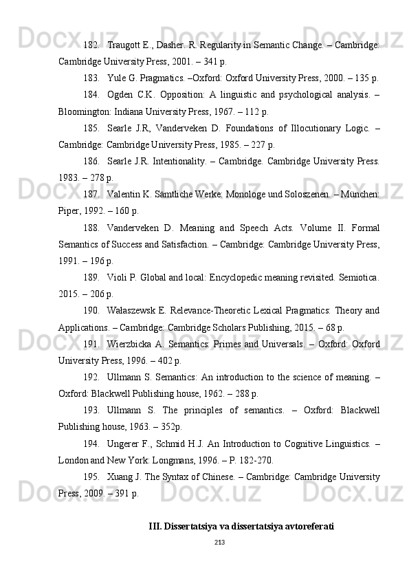 182. Traugott E .,  Dasher .  R. Regularity in Semantic Change.  –  Cambridge:
Cambridge University Press ,  2001.  – 341 p.
183. Yule G. Pragmatics.  – Oxford: Oxford University Press ,  2000.  –  135 p.
184. Ogden   C.K.   Opposition:   A   linguistic   and   psychological   analysis.   –
Bloomington: Indiana University Press, 1967. – 112 p.
185. Searle   J.R,   Vanderveken   D.   Foundations   of   Illocutionary   Logic.   –
Cambridge :  Cambridge University Press ,  1985. – 227  p .
186. Searle J.R.  Intentionality.   –   Cambridge. Cambridge University Press.
1983. – 278  p .
187. Valentin K. Sämtliche Werke: Monologe und Soloszenen.  –  München:
Piper, 1992. – 160  p .
188. Vanderveken   D.   Meaning   and   Speech   Acts.   Volume   II.   Formal
Semantics of Success and Satisfaction. – Cambridge: Cambridge University Press,
1991. – 196  p .
189. Violi P. Global and local: Encyclopedic meaning revisited. Semiotica.
2015. – 206  p .
190. Wałaszewsk  E. Relevance-Theoretic Lexical  Pragmatics:  Theory and
Applications.  –  Cambridge: Cambridge Scholars Publishing ,  2015.  – 68 p.
191. Wierzbicka   A.   Semantics:   Primes   and   Universals.   –   Oxford:   Oxford
University Press ,  1996.  –  402  p .
192. Ullmann  S.  Semantics:   A n  introduction  to  the  science  of   meaning.   –
Oxford: Blackwell  Publishing house,  19 6 2.  – 288 p. 
193. Ullmann   S.   The   principles   of   semantics.   –   Oxford:   Blackwell
Publishing house , 1963. – 352p.
194. Ungerer   F.,  Schmid   H.J.   An  Introduction   to  Cognitive   Linguistics.   –
London and New York: Longmans ,  1996.  –  P. 182-270.
195. Xuang J. The Syntax of Chinese.  –  Cambridge: Cambridge University
Press ,  2009.  – 391 p.
III. Dissertatsiya va dissertatsiya avtoreferati
213 