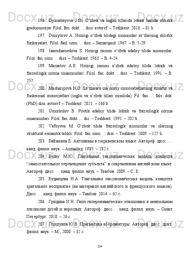 196. Djumaba y eva   J.Sh.   O‘zbek   va   ingliz   tillarida   leksik   hamda   stilistik
graduonimiya :  Filol. fan. dokt. ... dis s . avtoref. – Toshkent: 2016. – 81 b.
197. Doniyorov   A.   Hozirgi   o‘zbek   tilidagi   sinonimlar   so‘zlarning   stilistik
funksiyalari :  Filol. fan l . nom. ... dis s . – Samarqand: 1967. – B. 5-29. 
198. Isamuhamedova   S.   Hozirgi   zamon   o‘zbek   adabiy   tilida   sinonimlar :
Filol. fan. nom. ... dis s . – Toshkent: 1963. – B. 4-24.
199. Mamatov   A.E.   Hozirgi   zamon   o‘zbek   adabiy   tilida   leksik   va
frazeologik   norma   muammolari:   Filol.   fan.   dokt.   ...diss.   –   Toshkent,   1991.   –   B.
257.
200. Masharipova N.O. So‘zlararo ma’noviy munosabatlarning struktur va
funksional   xususiyatlari   (ingliz   va   o‘zbek   tillari   misolida):   Fil.   fan.   ...   fals.   dok.
(PhD) diss. avtoref. – Toshkent: 2021. – 166 b.
201. Umurkulov   B.   Poetik   adabiy   tilida   leksik   va   frazeologik   norma
muammolari: Filol. fan. dokt. ... dis. – Toshkent: 1991. – 202 b.
202. Vafoyeva   M.   O‘zbek   tilida   frazeologik   sinonimlar   va   ularning
struktural-semantik tahlili :  Filol. fan. nom. ... dis s . – Toshkent: 2009. – 127 b.
203. Байжанов Б. Антонимы в тюркменском языке: Автореф. дисс. …
канд. филол. наук. – Ашхабад: 1985. – 182 с.
204. Белау   М.Ю.   Глагольная   таксономическая   модель   концепта
“ самостоятельное перемещение субъекта ”   в современном английском языке:
Автореф. дисс. … канд. филол. наук. – Тамбов: 2009. –  С.  8.
205. Буданцева   Н.А.   Глагольная   таксономическая   модель   концепта
зрительное   восприятие   (на   материале   английского   и   французского   языков):
Дисс. … канд. филол. наук. – Тамбов: 2014. – 62 с.
206. Гридина   И.Н.   Гипо-гиперонимические   отношения   в   ментальном
лексиконе   детей   и   взрослых:   Автореф.   дисс.   …канд.   филол.   наук.   –   Санкт
Петербург: 2010. – 26 с. 
207. Горшунов Ю.В. Прагматика аббревиатуры: Автореф. дисс.   докт.
филол. наук.  –  М .,  2000.  –  32 с.
214