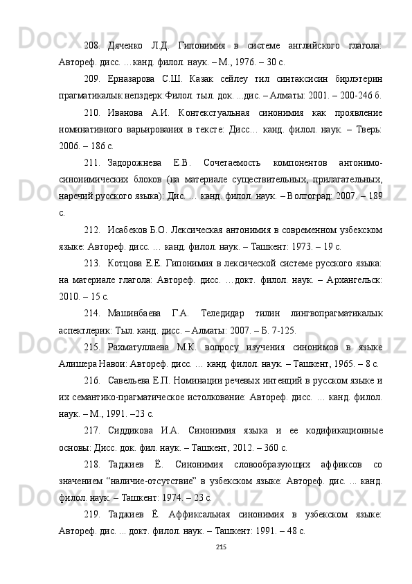 208. Дяченко   Л.Д.   Гипонимия   в   системе   английского   глагола:
Автореф. дисс. …канд. филол. наук. – М., 1976. – 30 с.
209. Ерназарова   С.Ш.   Казак   сейлеу   тил   синтаксисин   бирлэтерин
прагматикалык непздерк :Ф илол. тыл. док. ...дис. – Алматы: 2001. – 200-246 б.
210. Иванова   А.И.   Контекстуальная   синонимия   как   проявление
номинативного   варьирования   в   тексте:   Дисс…   канд.   филол.   наук.   –   Тверь:
2006. – 186 с.
211. Задорожнева   Е.В.   Сочетаемость   компонентов   антонимо-
синонимических   блоков   (на   материале   существительных,   прилагательных,
наречий русского языка) :  Дис. … канд. филол. наук. – Волгоград: 2007.  –  189
с.
212. Исабеков Б.О. Лексическая  антонимия в современном узбекском
языке: Автореф. дисс. … канд. филол. наук. – Ташкент: 1973. – 19 с.
213. Котцова   Е.Е.   Гипонимия   в  лексической   системе   русского   языка:
на   материале   глагола :   Автореф.   дисс.   …докт.   филол.   наук.   –   Ар х ангельск:
2010. – 15 с.
214. Машинбаева   Г.А.   Теледидар   тилин   лингвопрагматикалык
аспектлерик :  Тыл. канд. дисс. – Алматы: 2007. – Б. 7-125.
215. Рахматуллаева   М.К .   вопросу   изучения   синонимов   в   языке
Алишера Навои: Автореф. дисс. … канд. филол. наук.  –  Ташкент, 1965. – 8 с.
216. Савельева Е.П. Номинации речевых интенций в русском языке и
их семантико-прагматическое  истолкование: Автореф. дисс. … канд. филол.
наук. – М .,  1991. –23 с.
217. Сиддикова   И.А.   Синонимия   языка   и   ее   кодификационн ые
основы: Дисс. док. фил. наук. – Т ашкент,  2012. – 360 с .
218. Таджиев   Ё.   Синонимия   словообразующих   аффиксов   со
значением   “ наличие-отсутствие ”   в   узбекском   языке:   Автореф.   дис.   ...   канд.
филол. наук. – Ташкент: 1974. – 23 с.
219. Таджиев   Ё.   Аффиксальная   синонимия   в   узбекском   языке:
Автореф. дис. ... докт. филол. наук. – Ташкент: 1991. – 48 с.
215