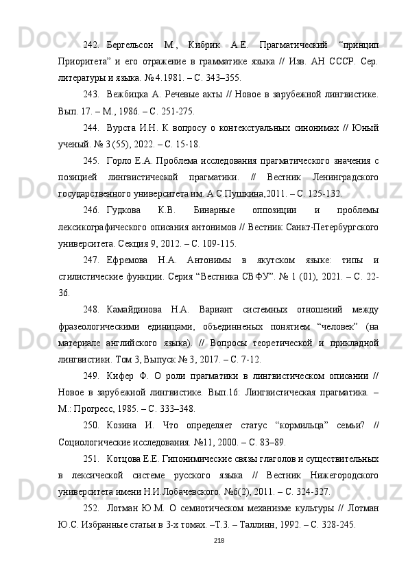 242. Бергельсон   М.,   Кибрик   А.Е.   Прагматический   “ принцип
Приоритета ”   и   его   отражение   в   грамматике   языка   //   Изв.   АН   СССР.   Сер.
литературы и языка. № 4.1981. – С. 343–355.
243. Вежбицка   А.   Речевые   акты   //   Новое   в   зарубежной   лингвистике.
Вып. 17.  –  М. ,  1986. – C. 251-275 .
244. Вурста   И.Н.   К   вопросу   о   контекстуальных   синонимах   //   Юный
ученый. № 3 (55) ,  2022. – С. 15-18.
245. Горло   Е.А.   Проблема   исследования   прагматического   значения   с
позицией   лингвистической   прагматики.   //   Вестник   Ленинградского
государственного университета им. А.С.Пушкина , 2011. – С. 125-132.
246. Гудкова   К.В.   Бинарные   оппозиции   и   проблемы
лексикографического   описания   антонимов   //   Вестник   Санкт-Петербургского
университета. Секция 9 ,  2012. – С. 109-115.
247. Ефремова   Н.А.   Антонимы   в   якутском   языке:   типы   и
стилистические функции. Серия   “Вестника СВФУ”.   № 1 (01) ,   2021. – С. 22-
36.
248. Камайдинова   Н.А.   Вариант   системных   отношений   между
фразеологическими   единицами,   объединненых   понятием   “человек”   (на
материале   английского   языка).   //   Вопросы   теоретической   и   прикладной
лингвистики. Том 3, Выпуск № 3 ,  2017.  – С. 7-12. 
249. Кифер   Ф.   О   роли   прагматики   в   лингвистическом   описании   //
Новое   в   зарубежной   лингвистике.   Вып.16:   Лингвистическая   прагматика.   –
М.: Прогресс, 1985. – С. 333–348.
250. Козина   И.   Что   определяет   статус   “ кормильца ”   семьи?   //
Социологические исследования.  №11,  2000. – C. 83–89 .
251. Котцова Е.Е. Гипонимические связы глаголов и существительных
в   лексической   системе   русского   языка   //   Вестник   Нижегородского
университета имени Н.И.Лобачевского.  №6(2),  2011. –  С.  324-327.
252. Лотман   Ю.М.   О   семиотическом   механизме   культуры   //   Лотман
Ю.С. Избранные статьи в 3-х томах. –Т.3. – Таллинн, 1992. – С. 328-245.
218 