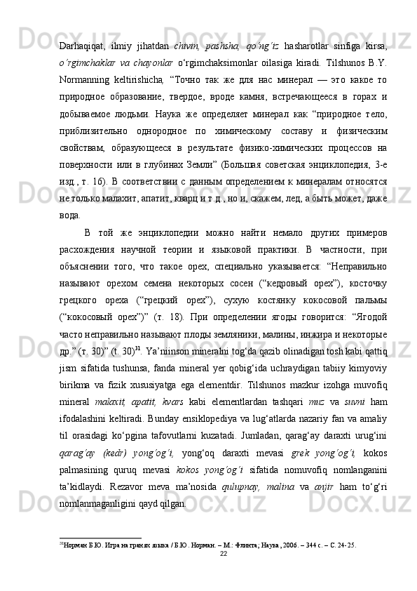 Darhaqiqat,   ilmiy   jihatdan   chivin,   pashsha,   qo‘ng‘iz   hasharotlar   sinfiga   kirsa,
o‘rgimchaklar   va   chayonlar   o‘rgimchaksimonlar   oilasiga   kiradi.   T ilshunos   B.Y.
Normanning   keltirishicha ,   “Точно   так   же   для   нас   минерал   —   это   какое   то
природное   образование,   твердое,   вроде   камня,   встречающееся   в   горах   и
добываемое   людьми.   Наука   же   определяет   минерал   как   “природное   тело,
приблизительно   однородное   по   химическому   составу   и   физическим
свойствам,   образующееся   в   результате   физико-химических   процессов   на
поверхности   или   в   глубинах   Земли”   (Большая   советская   энциклопедия,   3-е
изд.,   т.   16).   В   соответствии   с   данным   определением   к   минералам   относятся
не только малахит, апатит, кварц и т.д., но и, скажем, лед, а быть может, даже
вода. 
В   той   же   энциклопедии   можно   найти   немало   других   примеров
расхождения   научной   теории   и   языковой   практики.   В   частности,   при
объяснении   того,   что   такое   орех,   специально   указывается:   “Неправильно
называют   орехом   семена   некоторых   сосен   (“кедровый   орех”),   косточку
грецкого   ореха   (“грецкий   орех”),   сухую   костянку   кокосовой   пальмы
(“кокосовый   орех”)”   (т.   18).   При   определении   ягоды   говорится:   “Ягодой
часто неправильно называют плоды земляники, малины, инжира и некоторые
др.” (т. 30)” (t. 30) 31
.  Ya’niinson mineralni tog‘da qazib olinadigan tosh kabi qattiq
jism   sifatida   tushunsa,   fanda   mineral   yer   qobig‘ida   uchraydigan   tabiiy   kimyoviy
birikma   va   fizik   xususiyatga   ega   elementdir.   Tilshunos   mazkur   izohga   muvofiq
mineral   malaxit,   apatit,   kvars   kabi   elementlardan   tashqari   muz   va   suvni   ham
ifodalashini   keltiradi.   Bunday   ensiklopediya   va   lug‘atlarda   nazariy   fan   va   amaliy
til   orasidagi   ko‘pgina   tafovutlarni   kuzatadi.   Jumladan,   qarag‘ay   daraxti   urug‘ini
qarag‘ay   (kedr)   yong‘og‘i,   yong‘oq   daraxti   mevasi   grek   yong‘og‘i,   kokos
palmasining   quruq   mevasi   kokos   yong‘og‘i   sifatida   nomuvofiq   nomlanganini
ta’kidlaydi.   Rezavor   meva   ma’nosida   qulupnay,   malina   va   anjir   ham   to‘g‘ri
nomlanmaganligini qayd qilgan .
31
Норман Б.Ю. Игра на гранях языка / Б.Ю. Норман.  –  М.: Флинта ;  Наука, 2006.  –  344 с.  – С. 24-25.
22 