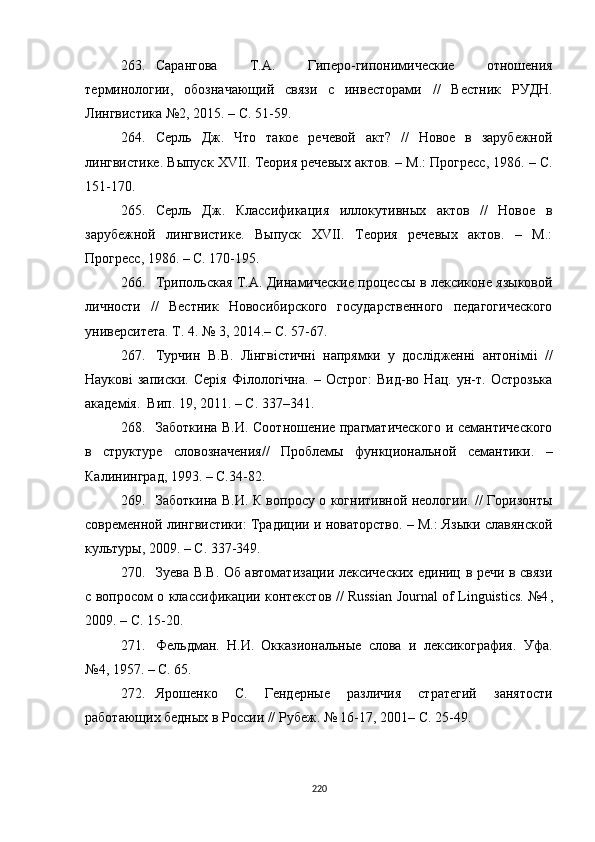 263. Сарангова   Т.А.   Гиперо-гипонимические   отношения
терминологии,   обозначающий   связи   с   инвесторами   //   Вестник   РУДН.
Лингвистика №2 ,  2015. – С. 51-59.
264. Серль   Дж.   Что   такое   речевой   акт?   //   Новое   в   зарубежной
лингвистике. Выпуск XVII. Теория речевых актов. – М . : Прогресс, 1986. – С.
151-170. 
265. Серль   Дж.   Классификация   иллокутивных   актов   //   Новое   в
зарубежной   лингвистике.   Выпуск   XVII.   Теория   речевых   актов.   –   М.:
Прогресс, 1986. – С. 170-195.
266. Трипольская Т.А. Динамические процессы в лексиконе языковой
личности   //   Вестник   Новосибирского   государственного   педагогического
университета. Т. 4. № 3 ,  2014.– С. 57-67.
267. Турчин   В.В.   Лінгвістичні   напрямки   у   дослідженні   антонімі i   //
Наукові   записки.   Серія   Філологічна.   –   Острог:   Вид-во   Нац.   ун-т.   Острозька
академія.  Вип. 19 ,  2011. – С. 337–341 .
268. Заботкина В.И. Соотношение прагматического и семантического
в   структуре   словозначения//   Проблемы   функциональной   семантики.   –
Калининград, 1993. – С.34-82 .
269. Заботкина В.И. К вопросу о когнитивной неологии. // Горизонты
современной лингвистики: Традиции и новаторство. – М.: Языки славянской
культуры, 2009. – С. 337-349 .
270. Зуева В.В. Об автоматизации лексических единиц в речи в связи
с вопросом о классификации контекстов // Russian Journal of Linguistics. №4 ,
2009. – C. 15-20.
271. Фельдман.   Н.И.   Окказиональные   слова   и   лексикография.   Уфа.
№4 ,  1957 .  – С. 65 .
272. Ярошенко   С.   Гендерные   различия   стратегий   занятости
работающих бедных в России // Рубеж. № 16-17 ,  2001– С. 25-49.
220 