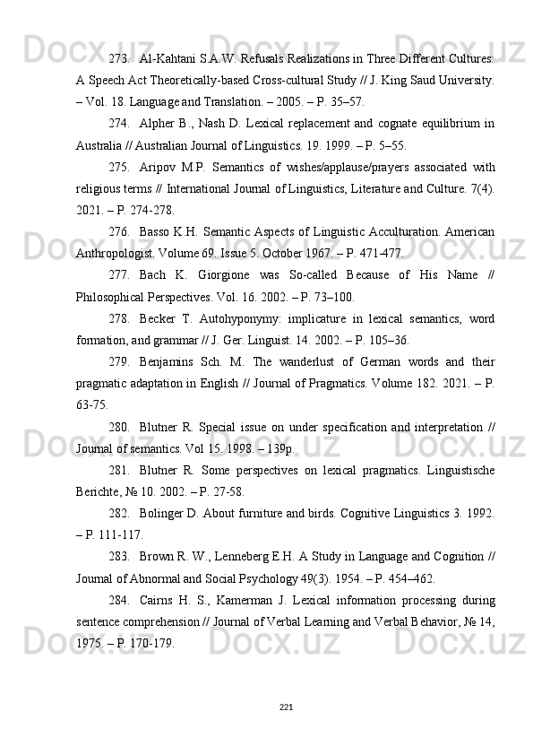 273. Al-Kahtani S.A.W. Refusals Realizations in Three Different Cultures:
A Speech Act Theoretically-based Cross-cultural Study // J. King Saud University.
– Vol. 18. Language  and  Translation. – 2005. – P. 35–57.
274. Alpher   B.,   Nash   D.   Lexical   replacement   and   cognate   equilibrium   in
Australia // Australian Journal of Linguistics. 19. 1999. – P. 5–55.
275. Aripov   M.P.   Semantics   of   wishes/applause/prayers   associated   with
religious terms // International Journal of Linguistics, Literature and Culture.  7(4).
2021.  –  P. 274-278. 
276. Basso   K.H.   Semantic   Aspects   of   Linguistic   Acculturation.   American
Anthropologist. Volume 69. Issue 5. October 1967. – P. 471-477.
277. Bach   K.   Giorgione   was   So-called   Because   of   His   Name   //
Philosophical Perspectives. Vol. 16. 2002. – P. 73–100.
278. Becker   T.   Autohyponymy:   implicature   in   lexical   semantics,   word
formation, and grammar  //  J. Ger. Linguist. 14. 2002. – P. 105–36.
279. Benjamins   Sch .   M.   The   wanderlust   of   German   words   and   their
pragmatic adaptation in English   //   Journal of Pragmatics. Volume 182. 2021 .   – P.
63-75. 
280. Blutner   R.   Special   issue   on   under   specification   and   interpretation   //
Journal of semantics. Vol 15 .  1998. – 139p.
281. Blutner   R.   Some   perspectives   on   lexical   pragmatics.   Linguistische
Berichte,  №  10. 2002. – P. 27-58.
282. Bolinger D. About furniture and birds. Cognitive Linguistics 3. 1992.
– P. 111-117.
283. Brown R. W . , Lenneberg E.H. A Study in Language and Cognition //
Journal of Abnormal and Social Psychology 49(3). 1954.  –  P . 454–462.
284. Cairns   H.   S.,   Kamerman   J.   Lexical   information   processing   during
sentence comprehension // Journal of Verbal Learning and Verbal Behavior ,  № 14 ,
1975. – P. 170-179.
221