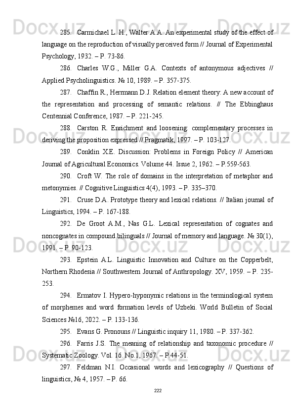 285. Carmichael L. H., Walter A.A. An experimental study of the effect of
language on the reproduction of visually perceived form // Journal of Experimental
Psychology, 1932. – P. 73-86.
286. Charles   W.G.,   Miller   G.A.   Contexts   of   antonymous   adjectives   //
Applied Psycholinguistics.  №  10 ,  1989. – P. 357-375.
287. Chaffin R., Herrmann D.J. Relation element theory: A new account of
the   representation   and   processing   of   semantic   relations.   //   The   Ebbinghaus
Centennial Conference ,  1987. – P. 221-245.
288. Carston   R.   Enrichment   and   loosening:   complementary   processes   in
deriving the proposition expressed // Pragmatik, 1997. – P. 103-127.
289. Conklin   X.E.   Discussion:   Problems   in   Foreign   Policy   //   American
Journal of Agricultural Economics. Volume 44. Issue 2 ,  1962. – P.559-563.
290. Croft   W.   The   role   of   domains   in   the   interpretation   of   metaphor   and
metonymies. // Cognitive Linguistics 4(4) ,  1993. – P. 335–370.
291. Cruse D.A. Prototype theory and lexical relations. // Italian journal of
Linguistics, 1994. – P. 167-188. 
292. De   Groot   A.M.,   Nas   G.L.   Lexical   representation   of   cognates   and
noncognates in compound bilinguals // Journal of memory and language. № 30(1) ,
1991. – P. 90-123. 
293. Epstein   A.L.   Linguistic   Innovation   and   Culture   on   the   Copperbelt,
Northern Rhodesia // Southwestern Journal of Anthropology. XV, 1959. – P. 235-
253. 
294. Ermatov I. Hypero-hyponymic relations in the terminological  system
of   morphemes   and   word   formation   levels   of   Uzbeki.   World   Bulletin   of   Social
Sciences  № 16, 2022.  –  P .  133-136. 
295. Evans G. Pronouns  //  Linguistic inquiry 11 ,  1980.  –  P . 337-362.
296. Farris   J.S.   The   meaning   of   relationship   and   taxonomic   procedure   //
Systematic Zoology. Vol. 16. No.1 ,  1967. – P.44-51. 
297. Feldman   N.I.   Occasional   words   and   lexicography   //   Questions   of
linguistics,  №  4 ,  1957. – P. 66.
222 