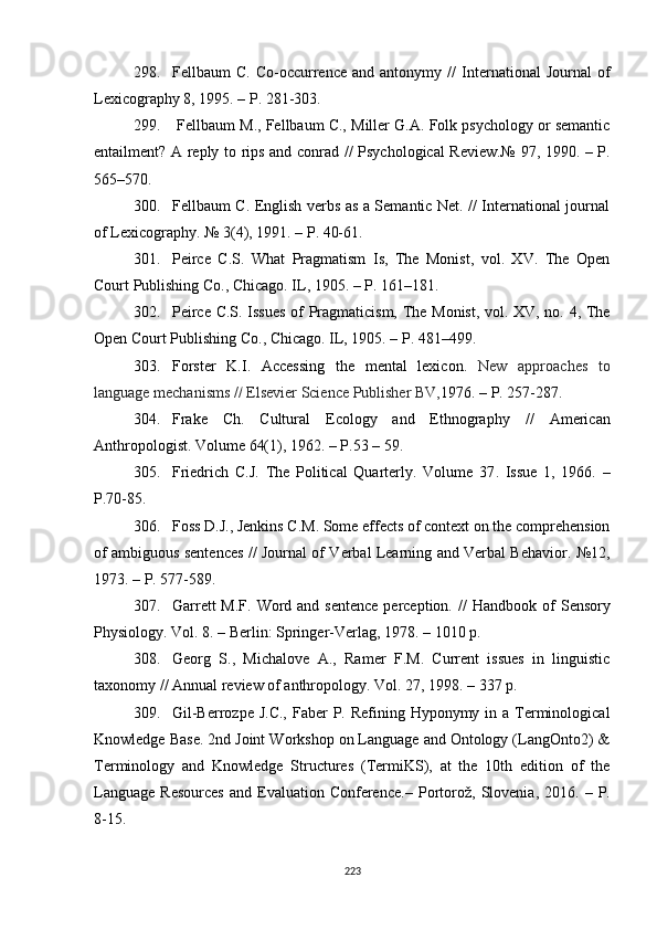 298. Fellbaum   C.   Co-occurrence   and  antonymy   //   International   Journal   of
Lexicography 8 ,  1995.  – P.  281-303.
299.  Fellbaum M . , Fellbaum C., Miller G.A. Folk psychology or semantic
entailment? A reply to rips and conrad   //   Psychological Review.№ 97 ,   1990. – P.
565–570.
300. Fellbaum C. English verbs as a Semantic Net. // International journal
of Lexicography. № 3(4) ,  1991. – P. 40-61.
301. Peirce   C.S.   What   Pragmatism   Is,   The   Monist,   vol.   XV.   The   Open
Court Publishing Co., Chicago. IL, 1905. – P. 161–181. 
302. Peirce C.S. Issues of Pragmaticism, The Monist, vol. XV, no. 4, The
Open Court Publishing Co., Chicago. IL, 1905. – P. 481–499.
303. Forster   K.I.   Accessing   the   mental   lexicon.   New   approaches   to
language mechanisms  //  Elsevier Science Publisher BV, 1976. – P. 257-287. 
304. Frake   Ch.   Cultural   Ecology   and   Ethnography   //   American
Anthropologist .  Volume 64(1 ),  1962. – P.53 – 59. 
305. Friedrich   C.J.   The   Political   Quarterly.   Volume   37 .   Issue   1 ,   1966.   –
P.70-85.
306. Foss D.J . , Jenkins C.M. Some effects of context on the comprehension
of ambiguous sentences   //   Journal of Verbal Learning and Verbal Behavior . №12,
1973 .  – P. 577-589.
307. Garrett  M.F.  Word and sentence  perception.   //   Handbook of  Sensory
Physiology .  Vol. 8 .  – Berlin: Springer-Verlag, 1978.  – 1010  p .
308. Georg   S. ,   Michalove   A. ,   Ramer   F . M.   Current   issues   in   linguistic
taxonomy  //  Annual review of anthropology. Vol. 27 ,  1998. – 337 p.
309. Gil-Berrozpe J.C.,  Faber  P. Refining Hyponymy in a Terminological
Knowledge Base. 2nd Joint Workshop on Language and Ontology (LangOnto2) &
Terminology   and   Knowledge   Structures   (TermiKS),   at   the   10th   edition   of   the
Language   Resources  and  Evaluation  Conference .–   Portorož,  Slovenia ,   2016.  –  P.
8-15.
223 