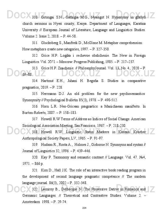 310. Gitongai   S.N.,   Gathigia   M.G.,   Nyarigot   N.   Hyponymy   in   gĩkũyũ
church   sermons   in   Nyeri   county,   Kenya .   Department   of   Languages,   Karatina
University   //   European   Journal   of   Literature,   Language   and   Linguistics   Studies.
Volume 2. Issue 2 ,  2018. – P. 44-58. 
311. Glucksberg S., Manfredi D., McGlone M. Metaphor comprehension: 
How metaphors create new categories, 1997. – P. 327-350.
312. Grice   H.P.   Logika   i   rechevoe   obshchenie.   The   New   in   Foreign
Linguistics. Vol. XVI. – Moscow: Progress Publishing, 1985. – P. 217–237.
313. Grice H.P. Znachenie. // PhilosophyJournal. Vol. 13, No. 4 ,  2020 – P.
69–88.
314. Hartmut   E.H.,   Juhani   H.   Begoña   S.   Studies   in   comparative
pragmatics ,  2019. – P. 228.
315. Herrmann   D.J.   An   old   problem   for   the   new   psychosemantics:
Synonymity  //  Psychological Bulletin 85(3) ,  1978.  – P.  490-512.
316. Horn   L.R.   Neo-Gricean   pragmatics:   a   Manichaean   manifesto.   In
Burton-Roberts, 2007. – P. 158–183.
317. Howell R.W Terms of Address as Indices of Social Change. American
Sociological Association Meeting, San Francisco, 1967. – P. 218-230.
318. Howell   R.W.   Linguistic   Status   Markers   in   Korean.   Kroeber
Anthropological Society Papers, LV ,  1965. – P. 91-97.
319. Hudson R., Rosta A.,  Holmes J., Gisborne N. Synonyms and syntax //
Journal of Linguistics 32, 1996.  – P.  439–446.
320. Kay   P.   Taxonomy   and   semantic   contrast   //   Language.   Vol.   47.   №4,
1971. – 866  p .
321. Kim D., Hall J.K. The role of an interactive book reading program in
the   development   of   second   language   pragmatic   competence   //   The   modern
language journal. 86(3), 2002. –  P.  332-348.
322. Lamiroy   B.,   Delbecque   N.   The   Possessive   Dative   in   Romance   and
Germanic   Languages.   //   Theoretical   and   Contrastive   Studies .   Volume   2.   –
Amsterdam: 1998.  – P . 29-74. 
224