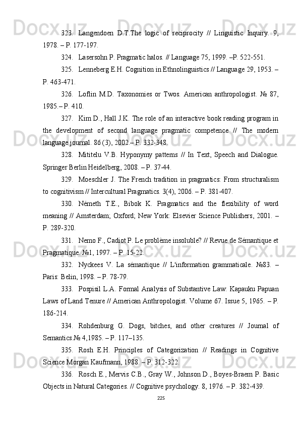 323. Langendoen   D.T.The   logic   of   reciprocity   //   Linguistic   Inquiry.   9,
1978.  –  P. 177-197.
324. Lasersohn P. Pragmatic halos.  //  Language 75, 1999. –P. 522-551.
325. Lenneberg E.H. Cognition in Ethnolinguistics // Language 29, 1953. –
P . 463-471.
326. Loflin   M.D.   Taxonomies   or   Twos.   American   anthropologist.   №   87,
1985.– P. 410.
327. Kim D., Hall J.K. The role of an interactive book reading program in
the   development   of   second   language   pragmatic   competence   //   The   modern
language journal. 86 (3), 2002. –  P . 332-348.
328. Mititelu   V.B.   Hyponymy   patterns   //   In   Text,   Speech   and   Dialogue.
Springer Berlin Heidelberg ,  2008.  – P . 37-44. 
329. Moeschler   J.   The   French   tradition   in   pragmatics:   From   structuralism
to cognitivism // Intercultural Pragmatics. 3(4), 2006. – P. 381-407. 
330. Németh   T.E.,   Bibok   K.   Pragmatics   and   the   flexibility   of   word
meaning //  Amsterdam;  Oxford;  New York:  Elsevier  Science Publishers ,   2001.   –
P . 289-320.
331. Nemo F., Cadiot P. Le problème insoluble? // Revue de Sémantique et
Pragmatique. №1, 1997.  –  P. 15-22.
332. Nyckees   V.   La   sémantique   //   L'information   grammaticale.   №83.   –
Paris: Belin, 1998. – P. 78-79 .
333. Pospisil  L.A .   Formal  Analysis  of   Substantive  Law:   Kapauku  Papuan
Laws of Land Tenure // American Anthropologist. Volume 67. Issue 5, 1965.  –  P.
186-214. 
334. Rohdenburg   G.   Dogs,   bitches,   and   other   creatures   //   Journal   of
Semantics .№  4 ,1985.  –  P. 117– 1 35 .
335. Rosh   E.H.   Principles   of   Categorization   //   Readings   in   Cognitive
Science Morgan Kaufmann ,  1988. – P. 312-322.
336. Rosch E . , Mervis C.B . , Gray W . , Johnson D . , Boyes-Braem  P. Basic
Objects in Natural Categories.  //  Cognitive psychology .  8, 1976. –  P . 382-439.
225 