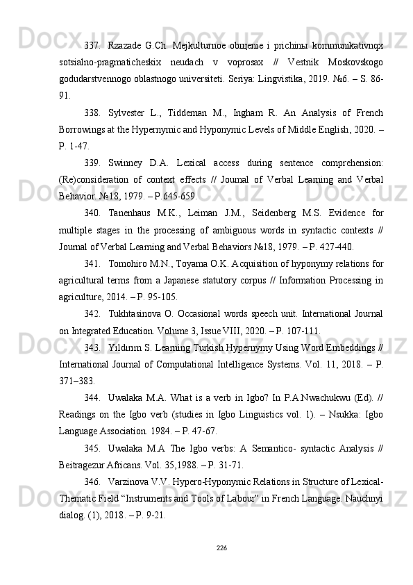 337. Rzazade   G.Ch.   Mejkulturnoe   obщenie   i   prichinы   kommunikativnqx
sotsialno-pragmaticheskix   neudach   v   voprosax   //   Vestnik   Moskovskogo
godudarstvennogo oblastnogo universiteti. Seriya: Lingvistika ,  2019. №6. – S. 86-
91.
338. Sylvester   L.,   Tiddeman   M . ,   Ingham   R.   An   Analysis   of   French
Borrowings at the Hypernymic and Hyponymic Levels of Middle English ,  2020. –
P . 1-47.
339. Swinney   D.A.   Lexical   access   during   sentence   comprehension:
(Re)consideration   of   context   effects   //   Joumal   of   Verbal   Learning   and   Verbal
Behavior. №18, 1979.  – P .645-659.
340. Tanenhaus   M.K.,   Leiman   J.M.,   Seidenberg   M.S.   Evidence   for
multiple   stages   in   the   processing   of   ambiguous   words   in   syntactic   contexts   //
Journal of Verbal Learning and Verbal Behaviors №18, 1979.  –  P. 427-440.
341. Tomohiro M.N., Toyama O.K. Acquisition of hyponymy relations for
agricultural   terms   from   a   Japanese   statutory   corpus   //   Information   Processing   in
agriculture, 2014.  –  P. 95-105. 
342. Tukhtasinova  O. Occasional  words speech  unit. International  Journal
on Integrated Education. Volume 3, Issue VIII, 2020. – P. 107-111.
343. Yıldırım S. Learning Turkish Hypernymy Using Word Embeddings //
International   Journal   of   Computational   Intelligence   Systems.   Vol.   11,   2018.   –   P.
371–383.
344. Uwalaka   M.A.   What   is   a   verb   in   Igbo?   In   P.A.Nwachukwu   (Ed).   //
Readings   on   the   Igbo   verb   (studies   in   Igbo   Linguistics   vol.   1).   –   Nsukka:   Igbo
Language Association. 1984.  –  P. 47-67. 
345. Uwalaka   M.A   The   Igbo   verbs:   A   Semantico-   syntactic   Analysis   //
Beitragezur Africans.  Vol. 35 ,1988.  – P . 31-71.
346. Varzinova V.V. Hypero-Hyponymic Relations in Structure of Lexical-
Thematic Field “Instruments and Tools of Labour” in French Language. Nauchnyi
dialog. (1), 2018 .  –  P . 9-21.
226