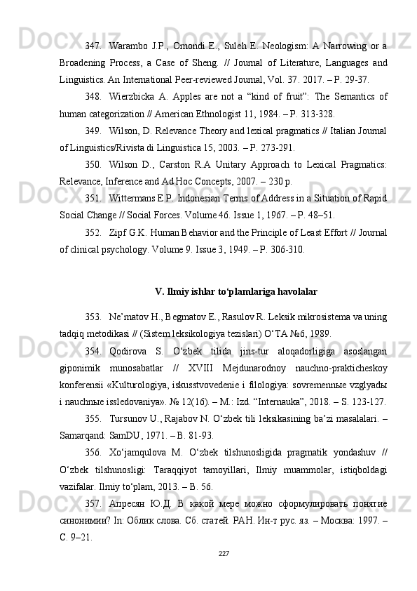 347. Warambo   J.P . ,   Omondi   E . ,   Suleh   E.   Neologism:   A   Narrowing   or   a
Broadening   Process,   a   Case   of   Sheng.   //   Journal   of   Literature,   Languages   and
Linguistics. An International Peer-reviewed Journal, Vol. 37 .  2017. – P. 29-37.
348. Wierzbicka   A.   Apples   are   not   a   “kind   of   fruit”:   The   Semantics   of
human categorization  //  American Ethnologist 11 ,  1984. – P. 313-328.
349. Wilson, D. Relevance Theory and lexical pragmatics // Italian Journal
of Linguistics/Rivista di Linguistica 15, 2003.  – P . 273-291.
350. Wilson   D.,   Carston   R.A   Unitary   Approach   to   Lexical   Pragmatics:
Relevance, Inference and Ad Hoc Concepts, 2007.  –  230  p .
351. Wittermans E.P. Indonesian Terms of Address in a Situation of Rapid
Social Change // Social Forces. Volume 46. Issue 1, 1967.  –  P. 48–51. 
352. Zipf G.K. Human Behavior and the Principle of Least Effort //  Journal
of clinical psychology. Volume 9. Issue 3 , 1949.  – P. 306-310.
V. Ilmiy ishlar to‘plamlariga havolalar
353. Ne’matov H., Begmatov E., Rasulov R. Leksik mikrosistema va uning
tadqiq metodikasi // (Sistem leksikologiya tezislari) O‘TA №6, 1989.
354. Qodirova   S.   O‘zbek   tilida   jins-tur   aloqadorligiga   asoslangan
giponimik   munosabatlar   //   XVIII   Mejdunarodnoy   nauchno-prakticheskoy
konferensii «Kulturologiya, iskusstvovedenie i filologiya: sovremennыe vzglyadы
i nauchnыe issledovaniya». № 12(16). – M.: Izd. “Internauka”, 2018. – S. 123-127.
355. Tursunov U., Rajabov N. O‘zbek tili leksikasining ba’zi masalalari. –
Samarqand: SamDU ,  1971. – B. 81-93 .
356. Xo‘jamqulova   M.   O‘zbek   tilshunosligida   pragmatik   yondashuv   //
O‘zbek   tilshunosligi:   Taraqqiyot   tamoyillari,   Ilmiy   muammolar,   istiqboldagi
vazifalar. Ilmiy to‘plam, 2013. – B. 56.
357. Апресян   Ю.Д.   В   какой   мере   можно   сформулировать   понятие
синонимии? In: Облик слова. Сб. статей. РАН. Ин-т рус. яз.  –  Москва: 1997. –
С. 9–21.
227 