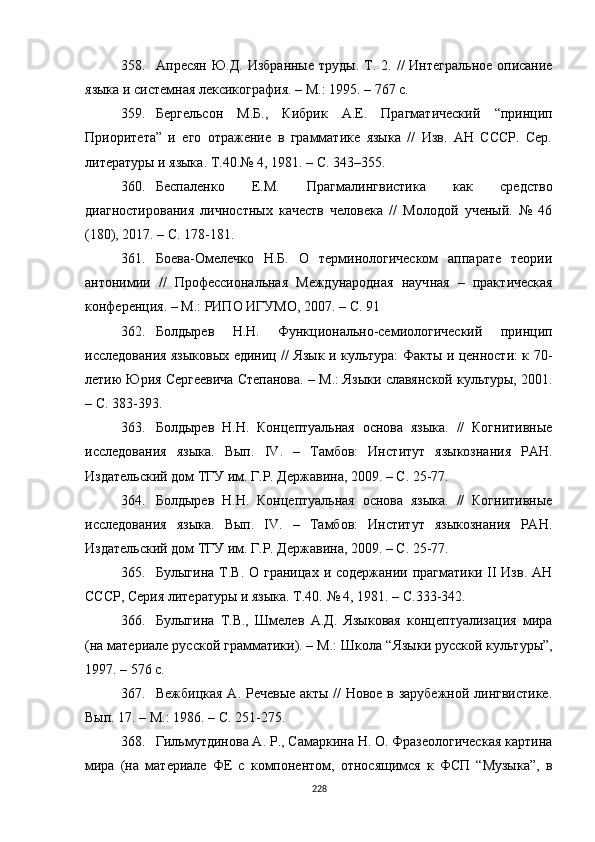 358. Апресян Ю.Д.  Избранные  труды. Т. 2.   //   Интегральное описание
языка и системная лексикография .  – М.: 1995. – 767 с.
359. Бергельсон   М.Б.,   Кибрик   А.Е.   Прагматический   “ принцип
Приоритета ”   и   его   отражение   в   грамматике   языка   //   Изв.   АН   СССР.   Сер.
литературы и языка .  Т.40.№ 4 ,  1981. – С. 343–355.
360. Беспаленко   Е.М.   Прагмалингвистика   как   средство
диагностирования   личностных   качеств   человека   //   Молодой   ученый.   №   46
(180), 2017. – С. 178-181.
361. Боева-Омелечко   Н.Б.   О   терминологическом   аппарате   теории
антонимии   //   Профессиональная   Международная   науч ная   –   практ ическая
конференция. – М.: РИПО ИГУМО, 2007.  – С. 91
362. Болдырев   Н.Н.   Функционально-семиологический   принцип
исследования языковых единиц // Язык и культура: Факты и ценности: к 70-
летию Юрия Сергеевича Степанова.  –  М.: Языки славянской культуры, 2001.
–  С. 383-393.
363. Болдырев   Н.Н.   Концептуальная   основа   языка.   //   Когнитивные
исследования   языка.   Вып.   IV .   –   Тамбов:   Ин ститут   языкознания   РАН.
Издательский дом ТГУ им. Г.Р. Державина, 2009. – С. 25-77.
364. Болдырев   Н.Н.   Концептуальная   основа   языка.   //   Когнитивные
исследования   языка.   Вып.   IV.   –   Тамбов:   Институт   языкознания   РАН.
Издательский дом ТГУ им. Г.Р. Державина, 2009. – С. 25-77.
365. Булыгина  Т.В. О  границах  и содержании  прагматики  II   Изв.  АН
СССР, Серия литературы и языка.  Т.40.  № 4 ,  1981. – С.333-342 .
366. Булыгина   Т.В.,   Шмелев   А.Д.   Языковая   концептуализация   мира
(на материале русской грамматики). – М.: Школа  “ Языки русской культуры ” ,
1997. – 576 с.
367. Вежбицкая А. Речевые акты // Новое в зарубежной лингвистике.
Вып. 17.  –  М . : 1986.  –  C. 251-275.
368. Гильмутдинова А. Р., Самаркина Н. О. Фразеологическая картина
мира   (на   материале   ФЕ   с   компонентом,   относящимся   к   ФСП   “Музыка”,   в
228 