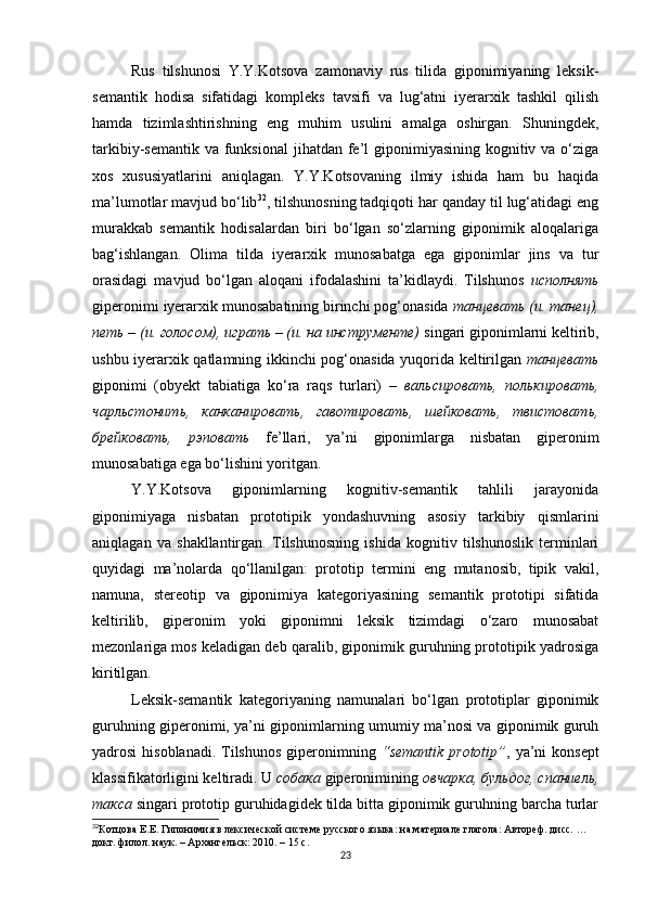 Rus   tilshunosi   Y.Y.Kotsova   zamonaviy   rus   tilida   giponimiyaning   leksik-
semantik   hodisa   sifatidagi   kompleks   tavsifi   va   lug‘atni   iyerarxik   tashkil   qilish
hamda   tizimlashtirishning   eng   muhim   usulini   amalga   oshirgan.   Shuningdek,
tarkibiy-semantik va  funksional  jihatdan fe’l  giponimiyasining kognitiv va o‘ziga
xos   xususiyatlarini   aniqlagan.   Y.Y.Kotsovaning   ilmiy   ishida   ham   bu   haqida
ma’lumotlar mavjud bo‘lib 32
, tilshunosning tadqiqoti har qanday til lug‘atidagi eng
murakkab   semantik   hodisalardan   biri   bo‘lgan   so‘zlarning   giponimik   aloqalariga
bag‘ishlangan.   Olima   tilda   iyerarxik   munosabatga   ega   giponimlar   jins   va   tur
orasidagi   mavjud   bo‘lgan   aloqani   ifodalashini   ta’kidlaydi.   Tilshunos   исполнять
giperonimi  iyerarxik munosabatining birinchi pog‘onasida  танцевать (и. танец),
петь – (и. голосом), играть – (и. на инструменте)  singari giponimlarni keltirib,
ushbu iyerarxi k qatlamning ikkinchi pog‘onasida yuqorida keltirilgan   танцевать
giponimi   (obyekt   tabiatiga   ko‘ra   raqs   turlari)   –   вальсировать,   полькировать,
чарльстонить,   канканировать,   гавотировать,   шейковать,   твистовать,
брейковать,   рэповать   fe’llari,   ya’ni   giponimlarga   nisbatan   giperonim
munosabatiga ega bo‘lishini yoritgan.
Y.Y.Kotsova   giponimlarning   kognitiv-semantik   tahlili   jarayonida
giponimiyaga   nisbatan   prototipik   yondashuvning   asosiy   tarkibiy   qismlarini
aniqlagan   va   shakllantirgan.   Tilshunosning   ishida   kognitiv   tilshunoslik   terminlari
quyidagi   ma’nolarda   qo‘llanilgan:   prototip   termini   eng   mutanosib,   tipik   vakil,
namuna,   stereotip   va   giponimiya   kategoriyasining   semantik   prototipi   sifatida
keltirilib,   giperonim   yoki   giponimni   leksik   tizimdagi   o‘zaro   munosabat
mezonlariga mos keladigan deb qaralib, giponimik guruhning prototipik yadrosiga
kiritilgan. 
Leksik-semantik   kategoriyaning   namunalari   bo‘lgan   prototiplar   giponimik
guruhning giperonimi, ya’ni giponimlarning umumiy ma’nosi va giponimik guruh
yadrosi  hisoblanadi.  Tilshunos  giperonimning   “semantik prototip” , ya’ni  konsept
klassifikatorligini keltiradi. U  собака  giperonimining  овчарка, бульдог, спаниель,
такса  singari prototip guruhidagidek tilda bitta giponimik guruhning barcha turlar
32
Котцова Е.Е. Гипонимия в лексической системе русского яз ыка: на материале глагола: Автореф. дисс. … 
докт. филол.  н аук. – Ар x ангельск :  2010.  – 1 5 с.
23