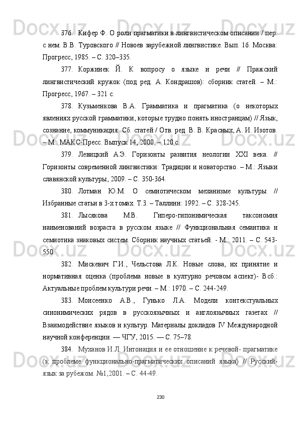 376. Кифер Ф. О роли прагматики в лингвистическом описании / пер.
с нем. В.В. Туровского // Новоев зарубежной лингвистике. Вып. 16. Москва:
Прогресс, 1985.  –  С. 320–335.
377. Коржинек   Й.   К   вопросу   о   языке   и   речи   //   Пражский
лингвистический   кружок   (под   ред.   А.   Кондрашов):   сборник   статей.   –   М.:
Прогресс, 1967. – 321  с .
378. Кузьменкова   В.А.   Грамматика   и   прагматика   (о   некоторых
явлениях русской грамматики, которые трудно понять иностранцам)  //  Язык,
сознание, коммуникация: Сб. статей / Отв. ред. В. В. Красных, А. И. Изотов.
– М.: МАКС-Пресс .  Вып уск  14, 2000. – 120 с. 
379. Левицкий   А.Э.   Горизонты   развития   неологии   XXI   века.   //
Горизонты современной лингвистики: Традиции и новаторство. – М.: Языки
славянской культуры, 2009. – С. 350-364.
380. Лотман   Ю.М.   О   семиотическом   механизме   культуры   //
Избранные статьи в 3-х томах. Т.3.  –  Таллинн :  1992. – С. 328-245.
381. Лысякова   М.В.   Гиперо-гипонимическая   таксономия
наименований   возраста   в   русском   языке   //   Функциональная   семантика   и
семиотика знаковых систем. Сборник научных статьей. - М.: 2011. – С. 543-
550.
382. Мискевич   Г.И.,   Чельстова   Л.К.   Новые   слова,   их   принятие   и
нормативная   оценка   (проблема   новые   в   културно   речовом   аспект)-   Всб.:
Актуальные проблем культури речи. – M.: 1970. – С. 244-249.
383. Моисеенко   А.В.,   Гунько   Л.А.   Модели   контекстуальных
синонимических   рядов   в   русскоязычных   и   англоязычных   газетах   //
Взаимодействие языков и культур. Материалы докладов IV Международной
научной конференции. — ЧГУ, 2015. — С. 75–78.
384. Муханов И.Л. Интонация и ее отношение к речевой-  прагматике
(к   проблеме   функционально-прагматических   описаний   языка)   //   Русский-
язык за рубежом .  №1 , 2001 .  –  С.  44-49.
230 