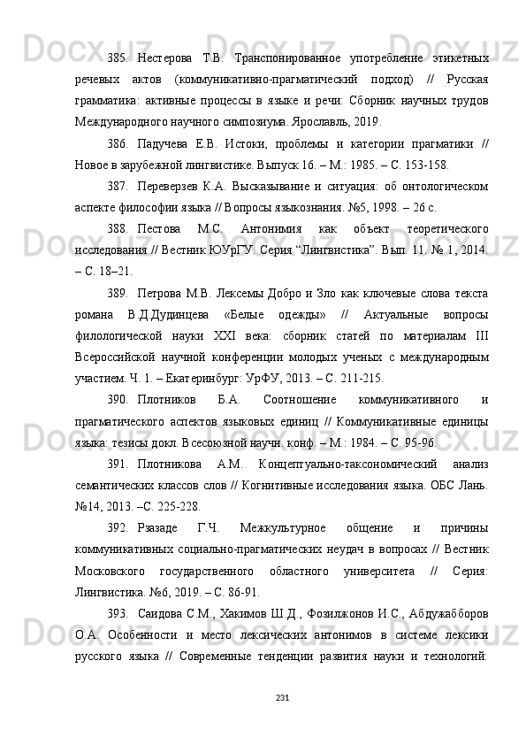 385. Нестерова   Т.В.   Транспонированное   употребление   этикетных
речевых   актов   (коммуникативно-прагматический   подход)   //   Русская
грамматика:   активные   процессы   в   языке   и   речи:   Сборник   научных   трудов
Международного научного симпозиума. Ярославль, 2019 .
386. Падучева   Е.В.   Истоки,   проблемы   и   категории   прагматики   //
Новое в зарубежной лингвистике. Выпуск 16.  –  М .:  1985. – С. 153-158.
387. Переверзев   К.А.   Высказывание   и   ситуация:   об   онтологическом
аспекте философии языка // Вопросы языкознания. №5, 1998. – 26 с.
388. Пестова   М.С.   Антонимия   как   объект   теоретического
исследования // Вестник ЮУрГУ. Серия “Лингвистика”. Вып. 11. № 1 ,   2014.
– С. 18–21.
389. Петрова   М.В.   Лексемы   Добро   и   Зло   как   ключевые   слова   текста
романа   В.Д.Дудинцева   «Белые   одежды»   //   Актуальные   вопросы
филологической   науки   XXI   века:   сборник   статей   по   материалам   III
Всероссийской   научной   конференции   молодых   ученых   с   международным
участием. Ч. 1. – Екатеринбург :  УрФУ, 2013. – С. 211-215.
390. Плотников   Б.А.   Соотношение   коммуникативного   и
прагматического   аспектов   языковых   единиц   //   Коммуникативные   единицы
языка: тезисы докл. Всесоюзной научн. конф. – М. :  1984. – С. 95-96.  
391. Плотникова   А.М.   Концептуально-таксономический   анализ
семантических классов слов // Когнитивные исследования языка. ОБС Лань.
№14 ,  2013. –С. 225-228.
392. Рзазаде   Г.Ч.   Межкультурное   общение   и   причины
коммуникативных   социально-прагматических   неудач   в   вопросах   //   Вестник
Московского   государственного   областного   университета   //   Серия:
Лингвистика. №6 ,  2019. – С. 86-91. 
393. Саидова   С.М.,   Хакимов   Ш.Д.,   Фозилжонов   И.С.,   Абдужабборов
О.А.   Особенности   и   место   лексических   антонимов   в   системе   лексики
русского   языка   //   Современные   тенденции   развития   науки   и   технологий:
231 