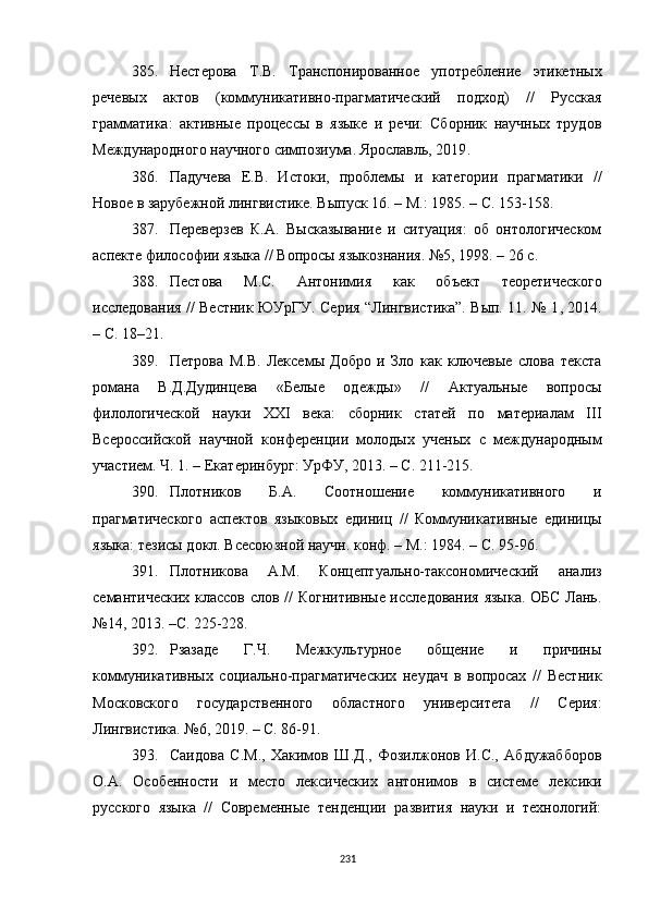 385. Нестерова   Т.В.   Транспонированное   употребление   этикетных
речевых   актов   (коммуникативно-прагматический   подход)   //   Русская
грамматика:   активные   процессы   в   языке   и   речи:   Сборник   научных   трудов
Международного научного симпозиума. Ярославль, 2019 .
386. Падучева   Е.В.   Истоки,   проблемы   и   категории   прагматики   //
Новое в зарубежной лингвистике. Выпуск 16.  –  М .:  1985. – С. 153-158.
387. Переверзев   К.А.   Высказывание   и   ситуация:   об   онтологическом
аспекте философии языка // Вопросы языкознания. №5, 1998. – 26 с.
388. Пестова   М.С.   Антонимия   как   объект   теоретического
исследования // Вестник ЮУрГУ. Серия “Лингвистика”. Вып. 11. № 1 ,   2014.
– С. 18–21.
389. Петрова   М.В.   Лексемы   Добро   и   Зло   как   ключевые   слова   текста
романа   В.Д.Дудинцева   «Белые   одежды»   //   Актуальные   вопросы
филологической   науки   XXI   века:   сборник   статей   по   материалам   III
Всероссийской   научной   конференции   молодых   ученых   с   международным
участием. Ч. 1. – Екатеринбург :  УрФУ, 2013. – С. 211-215.
390. Плотников   Б.А.   Соотношение   коммуникативного   и
прагматического   аспектов   языковых   единиц   //   Коммуникативные   единицы
языка: тезисы докл. Всесоюзной научн. конф. – М. :  1984. – С. 95-96.  
391. Плотникова   А.М.   Концептуально-таксономический   анализ
семантических классов слов // Когнитивные исследования языка. ОБС Лань.
№14 ,  2013. –С. 225-228.
392. Рзазаде   Г.Ч.   Межкультурное   общение   и   причины
коммуникативных   социально-прагматических   неудач   в   вопросах   //   Вестник
Московского   государственного   областного   университета   //   Серия:
Лингвистика. №6 ,  2019. – С. 86-91. 
393. Саидова   С.М.,   Хакимов   Ш.Д.,   Фозилжонов   И.С.,   Абдужабборов
О.А.   Особенности   и   место   лексических   антонимов   в   системе   лексики
русского   языка   //   Современные   тенденции   развития   науки   и   технологий:
231