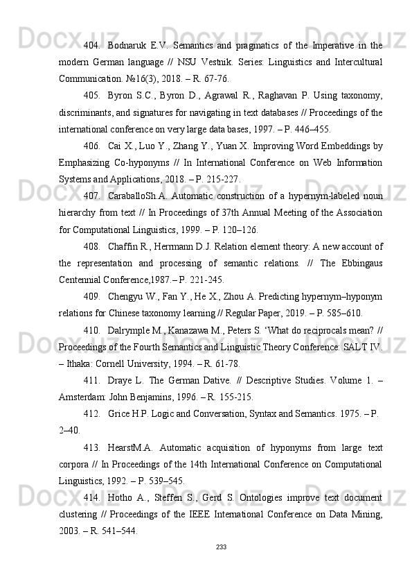 404. Bodnaruk   E.V.   Semantics   and   pragmatics   of   the   Imperative   in   the
modern   German   language   //   NSU   Vestnik.   Series:   Linguistics   and   Intercultural
Communication.  №16(3),  2018 .  –  R.  67-76. 
405. Byron   S.C. ,   Byron   D. ,   Agrawal   R. ,   Raghavan   P.   Using   taxonomy,
discriminants, and signatures for navigating in text databases  //  Proceedings of the
international conference on very large data bases ,  1997. – P. 446–455.
406. Cai X . , Luo Y . , Zhang Y . , Yuan X. Improving Word Embeddings by
Emphasizing   Co-hyponyms   //   In   International   Conference   on   Web   Information
Systems and Applications ,  2018. – P. 215-227 .
407. CaraballoSh.A.   Automatic   construction   of   a   hypernym-labeled   noun
hierarchy  from  text   //   In Proceedings  of  37th  Annual  Meeting   of   the Association
for Computational Linguistics ,  1999. – P. 120–126 . 
408. Chaffin R. ,  Herrmann D.J. Relation element theory: A new account of
the   representation   and   processing   of   semantic   relations.   //   The   Ebbingaus
Centennial Conference ,1987. –  P. 221-245.
409. Chengyu W. ,  Fan Y. ,  He X. ,  Zhou A. Predicting hypernym–hyponym
relations for Chinese taxonomy learning  //  Regular Paper ,  2019. – P. 585–610. 
410. Dalrymple M., Kanazawa M., Peters S. ‘What do reciprocals mean?  //
Proceedings of the Fourth Semantics and Linguistic Theory Conference: SALT IV .
– Ithaka :  Cornell University, 1994.  – R. 61-78.
411. Draye   L.   The   German   Dative.   //   Descriptive   Studies.   Volume   1 .   –
Amsterdam: John Benjamins ,  1996. –  R.  155-215. 
412. Grice H.P. Logic and Conversation, Syntax and Semantics. 1975. – P. 
2–40.
413. HearstM.A.   Automatic   acquisition   of   hyponyms   from   large   text
corpora   //   In  Proceedings   of  the  14th  International   Conference   on  Computational
Linguistics ,  1992. – P. 539–545 . 
414. Hotho   A.,   Steffen   S.,   Gerd   S.   Ontologies   improve   text   document
clustering   //   Proceedings   of   the   IEEE   International   Conference   on   Data   Mining,
2003.  –  R. 541–544.
233 