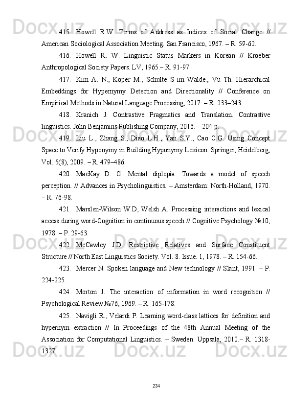 415. Howell   R.W.   Terms   of   Address   as   Indices   of   Social   Change   //
American Sociological Association Meeting. San Francisco, 1967. – R. 59-62.
416. Howell   R.   W.   Linguistic   Status   Markers   in   Korean   //   Kroeber
Anthropological Society Papers. LV, 1965. –  R. 91-97.
417. Kim   A.   N.,   Koper   M.,   Schulte   S   im   Walde.,   Vu   Th.   Hierarchical
Embeddings   for   Hypernymy   Detection   and   Directionality   //   Conference   on
Empirical Methods in Natural Language Processing, 2017. – R. 233–243.
418. Kranich   J.   Contrastive   Pragmatics   and   Translation.   Contrastive
linguistics. John Benjamins Publishing Company, 2016. – 204 p. 
419. Liu   L.,   Zhang   S.,   Diao   L.H.,   Yan   S.Y.,   Cao   C.G.   Using   Concept
Space to Verify Hyponymy in Building Hyponymy Lexicon. Springer, Heidelberg,
V ol. 5(8), 2009.  –  R. 479–486. 
420. MacKay   D.   G.   Mental   diplopia:   Towards   a   model   of   speech
perception. // Advances in Psycholinguistics.   –   Amsterdam: North-Holland, 1970.
– R. 76-98.
421. Marslen-Wilson   W.D,   Welsh   A.   Processing   interactions   and   lexical
access during word-Cognition in continuous speech // Cognitive Psychology №10,
1978.  –  P. 29-63.
422. McCawley   J.D.   Restrictive   Relatives   and   Surface   Constituent
Structure // North East Linguistics Society. Vol. 8. Issue. 1, 1978. – R. 154-66.
423. Mercer N. Spoken language and New technology // S lant , 1991.   –   P.
224-225. 
424. Morton   J.   The   interaction   of   information   in   word   recognition   //
Psychological Review №76, 1969.  –  R. 165-178.
425. Navigli R .,   Velardi P. Learning word-class  lattices for  definition and
hypernym   extraction   //   In   Proceedings   of   the   48th   Annual   Meeting   of   the
Association   for   Computational   Linguistics .   –   Sweden .   Uppsala,   2010.–   R.   1318-
1327 . 
234 