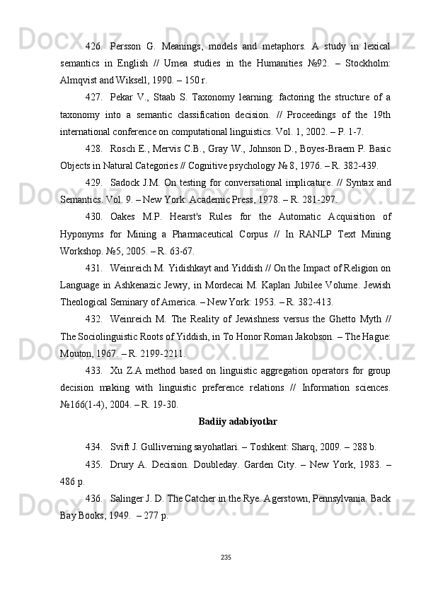 426. Persson   G.   Meanings,   models   and   metaphors.   A   study   in   lexical
semantics   in   English   //   Umea   studies   in   the   Humanities   №92.   –   Stockholm:
Almqvist and Wiksell, 1990.  –  150 r.
427. Pekar   V.,   Staab   S.   Taxonomy   learning:   factoring   the   structure   of   a
taxonomy   into   a   semantic   classification   decision.   //   Proceedings   of   the   19th
international conference on computational linguistics. Vol. 1, 2002.  –  P. 1-7.
428. Rosch E., Mervis C.B., Gray W., Johnson D., Boyes-Braem P. Basic
Objects in Natural Categories // Cognitive psychology № 8 ,  1976.  –  R. 382-439.
429. Sadock J.M.  On testing for  conversational  implicature .   //  Syntax  and
Semantics. Vol. 9.  –  New York: Academic Press, 1978.  –  R. 281-297.
430. Oakes   M.P.   Hearst's   Rules   for   the   Automatic   Acquisition   of
Hyponyms   for   Mining   a   Pharmaceutical   Corpus   //   In   RANLP   Text   Mining
Workshop. №5 ,  2005.  –  R. 63-67.
431. Weinreich M. Yidishkayt and Yiddish // On the Impact of Religion on
Language   in   Ashkenazic   Jewry,   in   Mordecai   M.   Kaplan   Jubilee   Volume.   Jewish
Theological Seminary of America. – New York: 1953.  –  R. 382-413.
432. Weinreich   M.   The   Reality   of   Jewishness   versus   the   Ghetto   Myth   //
The Sociolinguistic Roots of Yiddish, in To Honor Roman Jakobson.  –  The Hague:
Mouton, 1967.  –  R. 2199-2211.
433. Xu   Z.A   method   based   on   linguistic   aggregation   operators   for   group
decision   making   with   linguistic   preference   relations   //   Information   sciences.
№166(1-4) ,  2004.  –  R. 19-30. 
Badiiy adabiyotlar
434. Svift J. Gulliverning sayohatlari. – Toshkent: Sharq, 2009. – 288 b.
435. Drury   A.   Decision.   Doubleday.   Garden   City.   –   New   York,   1983.   –
486 p.
436. Salinger J. D. The Catcher in the Rye. Agerstown, Pennsylvania. Back
Bay Books, 1949.   – 277 р. 
235 