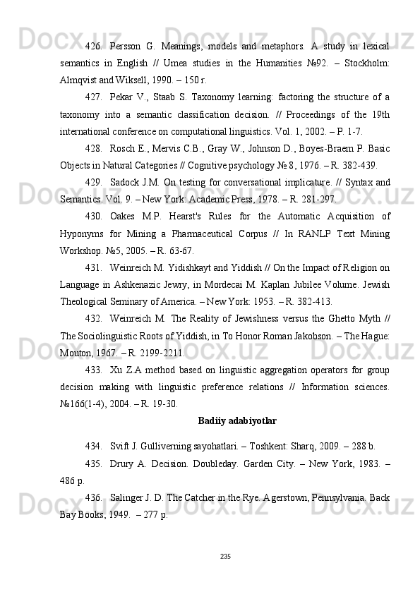 426. Persson   G.   Meanings,   models   and   metaphors.   A   study   in   lexical
semantics   in   English   //   Umea   studies   in   the   Humanities   №92.   –   Stockholm:
Almqvist and Wiksell, 1990.  –  150 r.
427. Pekar   V.,   Staab   S.   Taxonomy   learning:   factoring   the   structure   of   a
taxonomy   into   a   semantic   classification   decision.   //   Proceedings   of   the   19th
international conference on computational linguistics. Vol. 1, 2002.  –  P. 1-7.
428. Rosch E., Mervis C.B., Gray W., Johnson D., Boyes-Braem P. Basic
Objects in Natural Categories // Cognitive psychology № 8 ,  1976.  –  R. 382-439.
429. Sadock J.M.  On testing for  conversational  implicature .   //  Syntax  and
Semantics. Vol. 9.  –  New York: Academic Press, 1978.  –  R. 281-297.
430. Oakes   M.P.   Hearst's   Rules   for   the   Automatic   Acquisition   of
Hyponyms   for   Mining   a   Pharmaceutical   Corpus   //   In   RANLP   Text   Mining
Workshop. №5 ,  2005.  –  R. 63-67.
431. Weinreich M. Yidishkayt and Yiddish // On the Impact of Religion on
Language   in   Ashkenazic   Jewry,   in   Mordecai   M.   Kaplan   Jubilee   Volume.   Jewish
Theological Seminary of America. – New York: 1953.  –  R. 382-413.
432. Weinreich   M.   The   Reality   of   Jewishness   versus   the   Ghetto   Myth   //
The Sociolinguistic Roots of Yiddish, in To Honor Roman Jakobson.  –  The Hague:
Mouton, 1967.  –  R. 2199-2211.
433. Xu   Z.A   method   based   on   linguistic   aggregation   operators   for   group
decision   making   with   linguistic   preference   relations   //   Information   sciences.
№166(1-4) ,  2004.  –  R. 19-30. 
Badiiy adabiyotlar
434. Svift J. Gulliverning sayohatlari. – Toshkent: Sharq, 2009. – 288 b.
435. Drury   A.   Decision.   Doubleday.   Garden   City.   –   New   York,   1983.   –
486 p.
436. Salinger J. D. The Catcher in the Rye. Agerstown, Pennsylvania. Back
Bay Books, 1949.   – 277 р. 
235