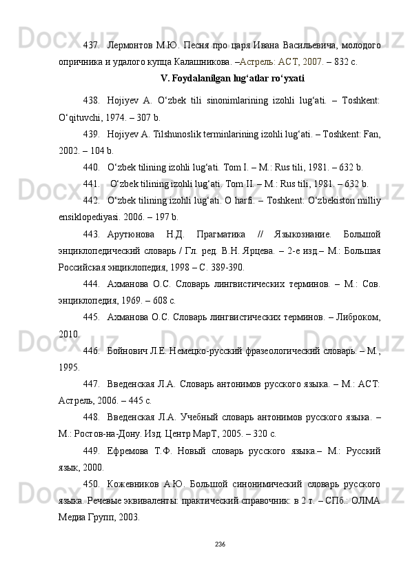 437. Лермонтов   М.Ю.   Песня   про   царя   Ивана   Васильевича,   молодого
опричника и удалого купца Калашникова.  – Астрель: АСТ, 2007.  – 832 c.
V. Foydalanilgan lug‘atlar ro‘yxati
438. Hoji y ev   A.   O‘zbek   tili   sinonimlarining   izohli   lug‘ati.   –   Toshkent:
O‘qituvchi, 1974.  –  307 b. 
439. Hojiyev A.  Tilshunoslik  terminlar i ning izohli lug‘ati. – Toshkent: Fan,
2002. – 104  b .
440. O‘zbek tilining izohli lug‘ati.  Tom I. – M.: Rus tili, 1981. – 632 b.
441.  O‘zbek tilining izohli lug‘ati. Tom II. – M.: Rus tili, 1981. – 632 b.
442. O‘zbek tilining izohli lug‘ati. O harfi.  –  Toshkent :  O‘zbekiston milliy
ensiklopediyasi. 2006. – 197 b. 
443. Арутюнова   Н.Д.   Прагматика   //   Языкознание.   Большой
энциклопедический   словарь   /   Гл.   ред.   В.Н.   Ярцева.   –   2-е   изд.–   М.:   Большая
Российская энциклопедия, 1998 – С. 389-390. 
444. Ахманова   О.С.   Словарь   лингвистических   терминов.   –   М.:   Сов.
энциклопедия, 1969.  –  608 с.
445. Ахманова О.С. Словарь лингвистических терминов. – Либроком,
2010.
446. Бойнович Л.Е. Немецко-русский фразеологический словарь. – М.,
1995.
447. Введенская  Л.А. Словарь антонимов русского языка. – М.: АСТ:
Астрель, 2006. – 445 с. 
448. Введенская   Л.А.   Учебный   словарь   антонимов   русского   языка.   –
М.: Ростов-на-Дону. Изд. Центр МарТ, 2005. – 320 с.
449. Ефремова   Т.Ф.   Новый   словарь   русского   языка.–   М.:   Русский
язык, 2000.
450. Кожевников   А.Ю.   Большой   синонимический   словарь   русского
языка. Речевые эквиваленты: практический справочник: в 2 т. – СПб.: ОЛМА
Медиа Групп, 2003. 
236 