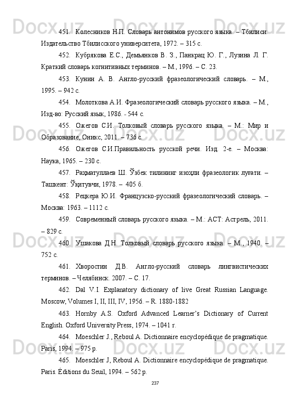 451. Колесников Н.П. Словарь антонимов русского языка. – Тбилиси:
Издательство Тбилисского университета, 1972. – 315 с.
452. Кубрякова   Е.С.,   Демьянков   В.   З.,   Панкрац   Ю.   Г.,   Лузина   Л.   Г.
Краткий словарь когнитивных терминов.  –  М., 1996.  –  С. 23.
453. Кунин   А.   В.   Англо-русский   фразеологический   словарь.   –   М.,
1995 . –  942  с .
454. Молоткова А.И. Фразеологический словарь русского языка. – М.,
Изд-во: Русский язык, 1986.  –  544  c .
455. Ожегов   С.И.   Толковый   словарь   русского   языка.   –   М.:   Мир   и
Образование, Оникс, 2011. – 736 с.
456. Ожегов   С.И.Правильность   русской   речи .   Изд.   2-е.   –   Москва:
Наука, 1965. – 230 с.
457. Раҳматуллаев   Ш.   Ўзбек   тилининг   изоҳли   фразеологик   луғати.   –
Ташкент: Ўқитувчи, 1978. –  405 б.
458. Рецкера   Ю.И.   Французско-русский   фразеологический   словарь.   –
Москва: 1963.  – 1112 с.
459. Современный словарь русского языка. – М.: АСТ: Астрель, 2011.
– 829 с.
460. Ушакова   Д.Н.   Толковый   словарь   русского   языка.   –   М .,   1940.   –
752 с. 
461. Хворостин   Д.В.   Англо-русский   словарь   лингвистических
терминов. – Челябинск .  2007. – С. 17.
462. Dal   V.I.   Explanatory   dictionary   of   live   Great   Russian   Language.
Moscow, Volumes I, II, III, IV, 1956.  –  R. 1880-1882
463. Hornby   A.S.   Oxford   Advanced   Learner’s   Dictionary   of   Current
English. Oxford University Press, 1974. – 1041 r.
464. Moeschler J., Reboul A. Dictionnaire encyclopédique de pragmatique.
Paris, 1994. – 975 p.
465. Moeschler J, Reboul A. Dictionnaire encyclopédique de pragmatique.
Paris. Éditions du Seuil, 1994. – 562 p.
237 
