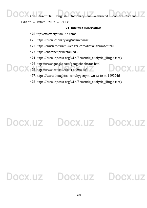 466. Macmillan   English   Dictionary   for   Advanced   Learners.   Second
Edition . –  Oxford ,   2007.  – 1748 r.
VI. Internet materiallari
470. http :// www . etymonline . com / .
47 1 .  https :// en . wiktionary . org / wiki / choose .
47 2 .  https :// www . merriam - webster . com / dictionary / machinal .
47 3 .  https :// wordnet . princeton . edu / .
47 4 .  https :// en . wikipedia . org / wiki / Semantic _ analysis _( linguistics ) .
47 5 .  http :// www . google . com / googlebooks / tos . html .
47 6 .  http :// www . constructions - online . de / .
47 7 .  https :// www . thoughtco . com / hyponym - words - term -1690946 .
47 8 .  https :// en . wikipedia . org / wiki / Semantic _ analysis _( linguistics ).
238 