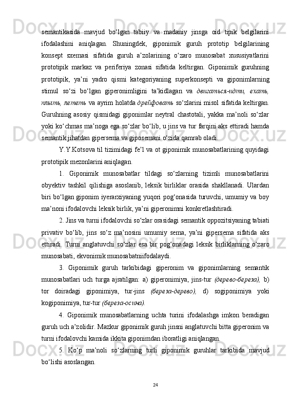 semantikasida   mavjud   bo‘lgan   tabiiy   va   madaniy   jinsga   oid   tipik   belgilarini
ifodalashini   aniqlagan.   Shuningdek,   giponimik   guruh   prototip   belgilarining
konsept   sxemasi   sifatida   guruh   a’zolarining   o‘zaro   munosabat   xususiyatlarini
prototipik   markaz   va   periferiya   zonasi   sifatida   keltirgan.   Giponimik   guruhning
prototipik,   ya’ni   yadro   qismi   kategoriyaning   superkonsepti   va   giponimlarning
stimul   so‘zi   bo‘lgan   giperonimligini   ta’kidlagan   va   двигаться-идти,   ехать,
плыть, лететь   va ayrim holatda   дрейфовать   so‘zlarini misol sifatida keltirgan.
Guruhning   asosiy   qismidagi   giponimlar   neytral   chastotali,   yakka   ma’noli   so‘zlar
yoki ko‘chmas ma’noga ega so‘zlar bo‘lib, u jins va tur farqini aks ettiradi hamda
semantik jihatdan gipersema va giposemani o‘zida qamrab oladi. 
Y.Y.Kotsova til tizimidagi fe’l va ot giponimik munosabatlarining quyidagi
prototipik mezonlarini aniqlagan. 
1.   Giponimik   munosabatlar   tildagi   so‘zlarning   tizimli   munosabatlarini
obyektiv   tashkil   qilishiga   asoslanib,   leksik   birliklar   orasida   shakllanadi.   Ulardan
biri bo‘lgan giponim iyerarxiyaning yuqori pog‘onasida turuvchi, umumiy va boy
ma’noni ifodalovchi leksik birlik, ya’ni giperonimni konkretlashtiradi. 
2. Jins va turni ifodalovchi so‘zlar orasidagi semantik oppozitsiyaning tabiati
privativ   bo‘lib,   jins   so‘z   ma’nosini   umumiy   sema,   ya’ni   gipersema   sifatida   aks
ettiradi.   Turni   anglatuvchi   so‘zlar   esa   bir   pog‘onadagi   leksik   birliklarning   o‘zaro
munosabati, ekvonimik munosabatniifodalaydi. 
3.   Giponimik   guruh   tarkibidagi   giperonim   va   giponimlarning   semantik
munosabatlari   uch   turga   ajratilgan:   a)   giperonimiya,   jins-tur   (дерево-береза),   b)
tor   doiradagi   giponimiya,   tur-jins   (береза-дерево),   d)   sogiponimiya   yoki
kogiponimiya, tur-tur  (береза-осина).
4.   Giponimik   munosabatlarning   uchta   turini   ifodalashga   imkon   beradigan
guruh uch a’zolidir. Mazkur giponimik guruh jinsni anglatuvchi bitta giperonim va
turni ifodalovchi kamida ikkita giponimdan iboratligi aniqlangan. 
5.   Ko‘p   ma’noli   so‘zlarning   turli   giponimik   guruhlar   tarkibida   mavjud
bo‘lishi  asoslan gan. 
24 