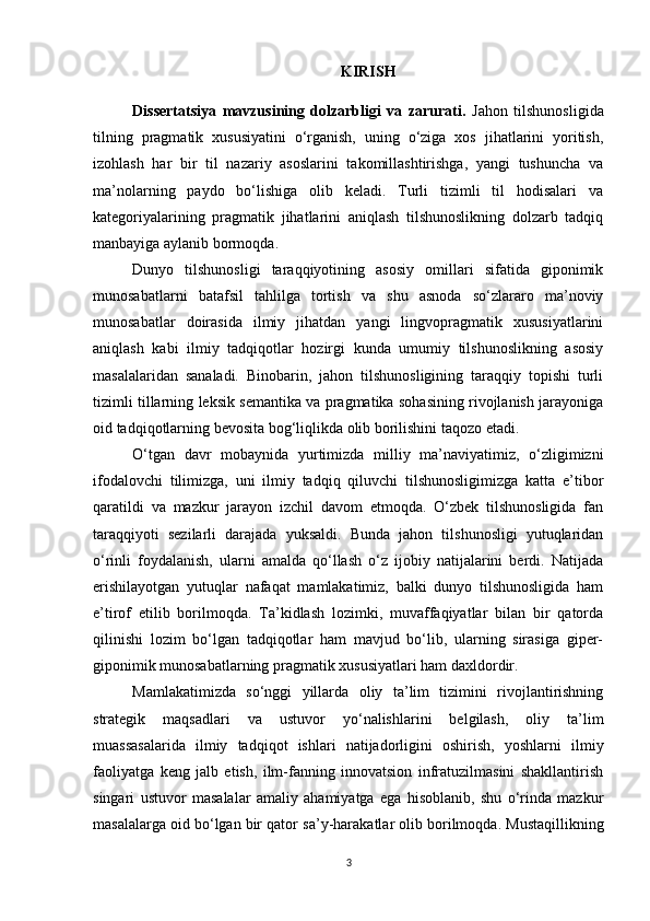 KIRIS H
Dissertatsiya   mavzusining   dolzarbligi   va   zarurati.   J ahon   tilshunosligida
tilning   pragmatik   xususiyatini   o‘rganish,   uning   o‘ziga   xos   jihatlarini   yoritish,
izohlash   har   bir   til   nazariy   asoslarini   takomillashtirishga,   yangi   tushuncha   va
ma’nolarning   paydo   bo‘lishiga   olib   keladi.   Turli   tizimli   til   hodisalari   va
kategoriyalarining   pragmatik   jihatlarini   aniqlash   tilshunoslikning   dolzarb   tadqiq
manbayiga aylanib bormoqda.
Dunyo   tilshunosligi   taraqqiyotining   asosiy   omillari   sifatida   giponimik
munosabatlarni   batafsil   tahlilga   tortish   va   shu   asnoda   so‘zlararo   ma’noviy
munosabatlar   doirasida   ilmiy   jihatdan   yangi   lingvopragmatik   xususiyatlarini
aniqlash   kabi   ilmiy   tadqiqotlar   hozirgi   kunda   umumiy   tilshunoslikning   asosiy
masalalaridan   sanaladi.   Binobarin,   jahon   tilshunosligining   taraqqiy   topishi   turli
tizimli tillarning leksik semantika va pragmatika sohasining rivojlanish jarayoniga
oid tadqiqotlarning bevosita bog‘liqlikda olib borilishini taqozo etadi. 
O‘tgan   davr   mobaynida   yurtimizda   milliy   ma’naviyatimiz,   o‘zligimizni
ifodalovchi   tilimizga,   uni   ilmiy   tadqiq   qiluvchi   tilshunosligimizga   katta   e’tibor
qaratildi   va   mazkur   jarayon   izchil   davom   etmoqda.   O‘zbek   tilshunosligida   fan
taraqqiyoti   sezilarli   darajada   yuksaldi.   Bunda   jahon   tilshunosligi   yutuqlaridan
o‘rinli   foydalanish,   ularni   amalda   qo‘llash   o‘z   ijobiy   natijalarini   berdi.   Natijada
erishilayotgan   yutuqlar   nafaqat   mamlakatimiz,   balki   dunyo   tilshunosligida   ham
e’tirof   etilib   borilmoqda.   Ta’kidlash   lozimki,   muvaffaqiyatlar   bilan   bir   qatorda
qilinishi   lozim   bo‘lgan   tadqiqotlar   ham   mavjud   bo‘lib,   ularning   sirasiga   giper-
giponimik munosabatlarning pragmatik xususiyatlari ham daxldordir.
Mamlakatimizda   so‘nggi   yillarda   oliy   ta’lim   tizimini   rivojlantirishning
strategik   maqsadlari   va   ustuvor   yo‘nalishlarini   belgilash,   oliy   ta’lim
muassasalarida   ilmiy   tadqiqot   ishlari   natijadorligini   oshirish,   yoshlarni   ilmiy
faoliyatga   keng   jalb   etish,   ilm-fanning   innovatsion   infratuzilmasini   shakllantirish
singari   ustuvor   masalalar   amaliy   ahamiyatga   ega   hisoblanib,   shu   o‘rinda   mazkur
masalalarga oid bo‘lgan bir qator  sa’y-harakatlar olib borilmoqda .  Mustaqillikning
3 