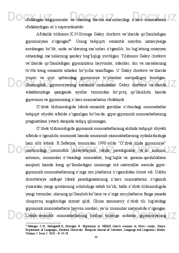 ifodalagan   kogiponimlar   va   ularning   barcha   ma’nolaridagi   o‘zaro   munosabatni
ifodalaydigan so‘z superordinatdir. 
Afrikalik   tilshunos   K.N.Gitonga   Gakiy   cherkovi   va’zlarida   qo‘llaniladigan
giponimiyani   o‘rgangan 41
.   Uning   tadqiqoti   semantik   maydon   nazariyasiga
asoslangan   bo‘lib,   unda   so‘zlarning   ma’nolari   o‘rganilib,   bu   lug‘atning   muayyan
sohasidagi   ma’nolarning   qanday   bog‘liqligi   yoritilgan.   Tilshunos   Gakiy   cherkovi
va’zlarida   qo‘llaniladigan   giponimlarni   hayvonlar,   odamlar,   din   va   narsalarning
to‘rtta   keng   semantik   sohalari   bo‘yicha   tasniflagan.   U   Gakiy   cherkovi   va’zlarida
yuqori   va   quyi   qatlamdagi   giponimiya   to‘plamlari   mavjudligini   kuzatgan.
Shuningdek,   giponimiyaning   semantik   munosabati   Gakiy   cherkovi   va’zlarida
erkaklarnikiga   qaraganda   ayollar   tomonidan   ko‘proq   qo‘llanilishi   hamda
giperonim va giponimning o‘zaro munosabatini ifodalaydi. 
O‘zbek   tilshunosligida   leksik-semantik   guruhlar   o‘rtasidagi   munosabatlar
tadqiqot obyekti sifatida o‘rganilgan bo‘lsa-da, giper-giponimik munosabatlarning
pragmatikasi yetarli darajada tadqiq qilinmagan. 
O‘zbek tilshunosligida giponimik munosabatlarning alohida tadqiqot obyekti
sifatida o‘rganilishi sinonimik hamda omonimik munosabatlarning oydinlashishiga
ham   olib   keladi.   R.Safarova   tomonidan   1990-yilda   “O‘zbek   tilida   giponimiya”
mavzusidagi   nomzodlik   dissertatsiyasi   leksik   paradigmalar   ya’ni   sinonim,
antonim,   omonimlar   o‘rtasidagi   munosabat,   bog‘liqlik   va   qarama-qarshiliklarni
aniqlash   hamda   keng   qo‘llaniladigan   zoonimga   oid   materiallar   asosida   giper-
giponimik munosabatlarning o‘ziga xos jihatlarini o‘rganishdan iborat edi. Ushbu
dissertatsiya   nafaqat   leksik   paradigmalarning   o‘zaro   munosabatini   o‘rganish
yuzasidan yangi qirralarning ochilishiga sabab bo‘ldi, balki o‘zbek tilshunosligida
yangi terminlar, ularning qo‘llanilish ko‘lami va o‘ziga xos jihatlarini fanga yanada
chuqurroq   singdirishga   xizmat   qildi.   Olima   zamonaviy   o‘zbek   tili   lug‘atidagi
giponimik munosabatlarni hayvon nomlari, ya’ni zoonimlar materialida o‘rgangan.
Leksik-semantik   munosabatlarning   boshqa   turlariga   nisbatan   giponimiyaning
41
Gitongai   С. N,   GathigiaM.G,   Nyarigot   N.   Hyponymy   in   Gĩkũyũ   church   sermons   in   Nyeri   county,   Kenya.
Department of Languages, Karatina University .   European Journal of Literature, Language and Linguistics Studies .
Volume  2.  Issue  2. 2018 . – P .  44-58.
30 