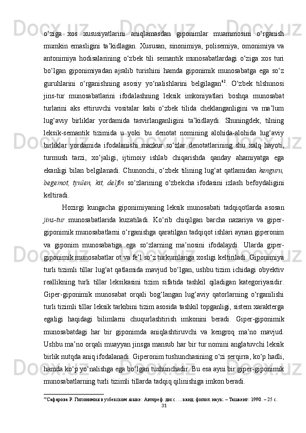 o‘ziga   xos   xususiyatlarini   aniqlamasdan   giponimlar   muammosini   o‘rganish
mumkin   emasligini   ta’kidlagan.   Xususan,   sinonimiya,   polisemiya,   omonimiya   va
antonimiya   hodisalarining   o‘zbek   tili   semantik   munosabatlardagi   o‘ziga   xos   turi
bo‘lgan   giponimiyadan   ajralib   turishini   hamda   giponimik   munosabatga   ega   so‘z
guruhlarini   o‘rganishning   asosiy   yo‘nalishlarini   belgilagan 42
.   O‘zbek   tilshunosi
jins-tur   munosabatlarini   ifodalashning   leksik   imkoniyatlari   boshqa   munosabat
turlarini   aks   ettiruvchi   vositalar   kabi   o‘zbek   tilida   cheklanganligini   va   ma’lum
lug‘aviy   birliklar   yordamida   tasvirlanganligini   ta’kidlaydi.   Shuningdek,   tilning
leksik-semantik   tizimida   u   yoki   bu   denotat   nomining   alohida-alohida   lug‘aviy
birliklar   yordamida   ifodalanishi   mazkur   so‘zlar   denotatlarining   shu   xalq   hayoti,
turmush   tarzi,   xo‘jaligi,   ijtimoiy   ishlab   chiqarishda   qanday   ahamiyatga   ega
ekanligi   bilan   belgilanadi.   Chunonchi,   o‘zbek   tilining   lug‘at   qatlamidan   kenguru,
begemot,   tyulen,   kit,   delfin   so‘zlarining   o‘zbekcha   ifodasini   izlash   befoydaligini
keltiradi. 
Hozirgi   kungacha   giponimiyaning   leksik   munosabati   tadqiqotlarda   asosan
jins-tur   munosabatlarida   kuzatiladi.   Ko‘rib   chiqilgan   barcha   nazariya   va   giper-
giponimik munosabatlarni o‘rganishga qaratilgan tadqiqot ishlari aynan giperonim
va   giponim   munosabatiga   ega   so‘zlarning   ma’nosini   ifodalaydi.   Ularda   g iper-
giponimik munosabatlar ot va fe’l so‘z turkumlariga xosligi keltiriladi. Giponimiya
turli  tizimli  tillar  lug‘at  qatlamida mavjud bo‘lgan, ushbu tizim ichidagi  obyektiv
reallikning   turli   tillar   leksikasini   tizim   sifatida   tashkil   qiladigan   kategoriyasidir.
Giper-giponimik   munosabat   orqali   bog‘langan   lug‘aviy   qatorlarning   o‘rganilishi
turli tizimli tillar leksik tarkibini tizim asosida tashkil topganligi, sistem xarakterga
egaligi   haqidagi   bilimlarni   chuqurlashtirish   imkonini   beradi.   Giper-giponimik
munosabatdagi   har   bir   giponimda   aniqlashtiruvchi   va   kengroq   ma’no   mavjud.
Ushbu ma’no orqali muayyan jinsga mansub har bir tur nomini anglatuvchi leksik
birlik nutqda aniq ifodalanadi. Giperonim tushunchasining o‘zi serqirra, ko‘p hadli,
hamda ko‘p yo‘nalishga ega bo‘lgan tushunchadir. Bu esa ayni bir giper-giponimik
munosabatlarning turli tizimli tillarda tadqiq qilinishiga imkon beradi. 
42
Сафарова Р. Гипонимия в узбекском языке: А втореф. дисс. ... канд. филол. наук . – Т a шкент :  1990. – 25 с. 
31 