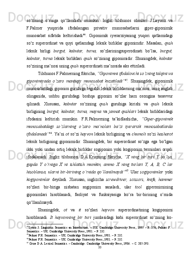 so‘zining   o‘rniga   qo‘llanilishi   mumkin.   Ingliz   tilshunos   olimlari   J.Layonz   va
F.Palmer   yuqorida   ifodalangan   privativ   munosabatlarni   giper-giponimik
munosabat   sifatida   keltirishadi 44
.   Giponimik   iyerarxiyaning   yuqori   qatlamidagi
so‘z   superordinat   va   quyi   qatlamdagi   leksik   birliklar   giponimdir.   Masalan,   qush
leksik   birligi   burgut,   kabutar,   turna,   so‘zlarining superodinati   bo‘lsa,   burgut,
kabutar,   turna   leksik   birlik lari   qush   so‘zining   giponimidir.   Shuningdek,   kabutar
so‘zining ma’nosi uning  qush  superordinati ma’nosida aks ettiriladi. 
Tilshunos F.Palmerning fikricha,  “Giponimni ifodalovchi so‘zning talqini va
giponimiyada   o‘zaro   mantiqiy   munosabat   kuzatiladi” 45
.   Shuningdek,   giponimik
munosabatdagi giponim guruhiga tegishli leksik birliklarning ma’nosi  aniq anglab
olinganida,   ushbu   guruhdagi   boshqa   giponim   so‘zlar   ham   osongina   tasavvur
qilinadi.   Xususan,   kabutar   so‘zining   qush   guruhiga   kirishi   va   qush   leksik
birligining   burgut,   kabutar,   turna,   mayna   va   jannat   qushlari   leksik   birliklaridagi
ifodasini   keltirish   mumkin.   F.R.Palmerning   ta’kidlashicha,   “Giper-giponimik
munosabatdagi   so‘zlarning   o‘zaro   ma’nolari   ba’zi   iyerarxik   munosabatlarda
ifodalanadi” 46
. Ya’ni   ot   so‘zi   hayvon   leksik birligining va   chumoli   so‘zi   hasharot
leksik   birligining   giponimidir.   Shuningdek,   bir   superordinat   so‘zga   ega   bo‘lgan
ikki  yoki  undan ortiq leksik  birliklar  sogiponim  yoki  kogiponim  terminlari  orqali
ifodalanadi.   Ingliz   tilshunosi   D.A.Kruzning   fikricha,   “X   ning   bir   turi   Y   bo‘lsa,
gapda   Y   o‘rniga   X   ni   ishlatish   mumkin,   ammo   X   ning   turlari   Y,   А,   В,   С   lar
hisoblansa,  ularni   bir-birining  o‘rnida  qo‘llanilmaydi” 47
.   Ular   sogiponimlar   yoki
kogiponimlar   deyiladi.   Xususan,   inglizcha   screwdriver,   scissors,   knife,   hammer
so‘zlari   bir-biriga   nisbatan   sogiponim   sanaladi,   ular   tool   giperonimining
giponimlari   hisoblanadi,   faoliyat   va   funksiyasiga   ko‘ra   bir-birining   o‘rnida
qo‘llanilmaydi. 
Shuningdek,   ot   va   it   so‘zlari   hayvon   superordinatining   kogiponimi
hisoblanadi.   It   hayvonning   bir   turi   jumlasidagi   kabi   superordinat   so‘zning   ko-
44
Lyons   J.   Linguistic   Semantics   an   Introduction .   –   UK:   Cambridge   University   Press,   1995   –   Р.   376;   Palmer   F.
Semantics . – UK: Cambridge University Press, 1981. – P. 232.
45
Palmer F.R.  Semantics . – UK: Cambridge University Press,  198 1 . – Р.  232. 
46
Palmer F.R.  Semantics . – UK: Cambridge University Press,  198 1 . – Р.  232. 
47
 Cruse D.A. Lexical Semantics. – Cambridge: Cambridge University Press, 1986.   – С.  285-293 .
33 