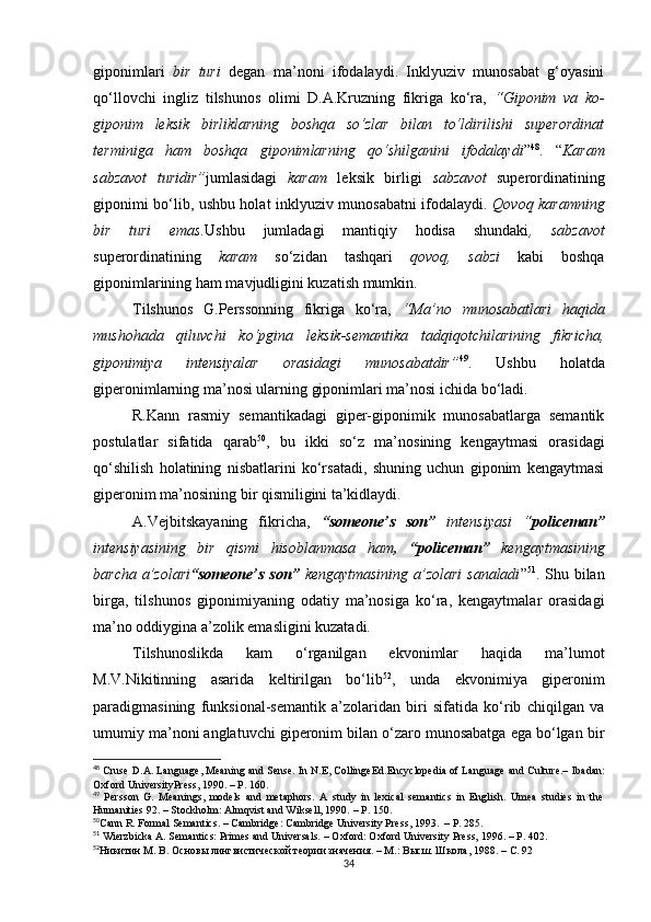 giponimlari   bir   turi   degan   ma’noni   ifodalaydi.   Inklyuziv   munosabat   g‘oyasini
qo‘llovchi   ingliz   tilshunos   olimi   D.A.Kruzning   fikriga   ko‘ra,   “Giponim   va   ko-
giponim   leksik   birliklarning   boshqa   so‘zlar   bilan   to‘ldirilishi   superordinat
terminiga   ham   boshqa   giponimlarning   qo‘shilganini   ifodalaydi ” 48
.   “ Karam
sabzavot   turidir” jumlasidagi   karam   leksik   birligi   sabzavot   superordinatining
giponimi bo‘lib, ushbu holat inklyuziv munosabatni ifodalaydi.   Qovoq karamning
bir   turi   emas. Ushbu   jumladagi   mantiqiy   hodisa   shundaki ,   sabzavot
superordinatining   karam   so‘zidan   tashqari   qovoq,   sabzi   kabi   boshqa
giponimlarining ham mavjudligini kuzatish mumkin.
Tilshunos   G.Perssonning   fikriga   ko‘ra,   “Ma’no   munosabatlari   haqida
mushohada   qiluvchi   ko‘pgina   leksik-semantika   tadqiqotchilarining   fikricha,
giponimiya   intensiyalar   orasidagi   munosabatdir” 49
.   Ushbu   holatda
giperonimlarning ma’nosi ularning giponimlari ma’nosi ichida bo‘ladi.
R.Kann   rasmiy   semantikadagi   giper-giponimik   munosabatlarga   semantik
postulatlar   sifatida   qarab 50
,   bu   ikki   so‘z   ma’nosining   kengaytmasi   orasidagi
qo‘shilish   holatining   nisbatlarini   ko‘rsatadi,   shuning   uchun   giponim   kengaytmasi
giperonim ma’nosining bir qismiligini ta’kidlaydi. 
A.Vejbi t skayaning   fikricha,   “someone’s   son”   intensiyasi   “ policeman”
intensiyasining   bir   qismi   hisoblanmasa   ham ,   “policeman”   k engaytmasining
barcha a’zolari “someone’s son”   kengaytmasining a’zolari  sanaladi ” 51
. Shu bilan
birga,   tilshunos   giponimiyaning   odatiy   ma’nosiga   ko‘ra,   kengaytmalar   orasidagi
ma’no oddiygina a’zolik emasligini kuzatadi.
Tilshunoslikda   kam   o‘rganilgan   ekvonimlar   haqida   ma’lumot
M.V.Nikitinning   asarida   keltirilgan   bo‘lib 52
,   unda   ekvonimiya   giperonim
paradigmasining   funksional-semantik   a’zolaridan   biri   sifatida   ko‘rib   chiqilgan   va
umumiy ma’noni anglatuvchi giperonim bilan o‘zaro munosabatga ega bo‘lgan bir
48
 Cruse D . A .  Language, Meaning and Sense. In N.E, CollingeEd. Encyclopedia of Language and Culture.–   Ibadan:
Oxford UniversityPress,  1990. – Р.  160 .
49
  Persson   G.   Meanings,   models   and   metaphors.   A   study   in   lexical   semantics   in   English.   Umea   studies   in   the
Humanities 92. – Stockholm: Almqvist and Wiksell, 1990.  – Р.  150.
50
Cann R. Formal Semantics. – Cambridge: Cambridge University Press, 1993.   – Р.  285.
51
 Wierzbicka A. Semantics: Primes and Universals.  –  Oxford: Oxford University Press, 1996.  – Р.  402.
52
Никитин М. В. Основы лингвистической теории значения. – М.: Высш. Школа, 1988.  – С.  92
34 