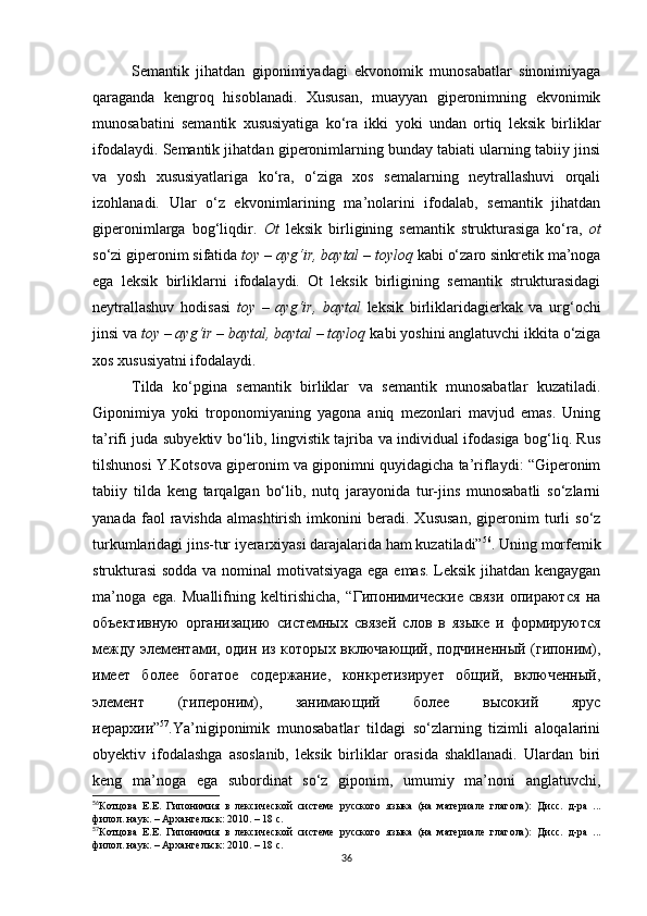 Semantik   jihatdan   giponimiyadagi   ekvonomik   munosabatlar   sinonimiyaga
qaraganda   kengroq   hisoblanadi.   Xususan,   muayyan   giperonimning   ekvonimik
munosabatini   semantik   xususiyatiga   ko‘ra   ikki   yoki   undan   ortiq   leksik   birliklar
ifodalaydi. Semantik jihatdan giperonimlarning bunday tabiati ularning tabiiy jinsi
va   yosh   xususiyatlariga   ko‘ra,   o‘ziga   xos   semalarning   neytrallashuvi   orqali
izohlanadi.   Ular   o‘z   ekvonimlarining   ma’nolarini   ifodalab,   semantik   jihatdan
giperonimlarga   bog‘liqdir.   Ot   leksik   birligining   semantik   strukturasiga   ko‘ra,   ot
so‘zi giperonim sifatida  toy – ayg‘ir, baytal – toyloq  kabi o‘zaro sinkretik ma’noga
ega   leksik   birliklarni   ifodalaydi.   Ot   leksik   birligining   semantik   strukturasidagi
neytrallashuv   hodisasi   toy   –   ayg‘ir,   baytal   leksik   birliklaridagierkak   va   urg‘ochi
jinsi va  toy – ayg‘ir – baytal, baytal – tayloq  kabi yoshini anglatuvchi ikkita o‘ziga
xos xususiyatni ifodalaydi.
Tilda   ko‘pgina   semantik   birliklar   va   semantik   munosabatlar   kuzatiladi.
Giponimiya   yoki   troponomiyaning   yagona   aniq   mezonlari   mavjud   emas.   Uning
ta’rifi juda subyektiv bo‘lib, lingvistik tajriba va individual ifodasiga bog‘liq. Rus
tilshunosi Y.Kotsova giperonim va giponimni quyidagicha ta’riflaydi: “Giperonim
tabiiy   tilda   keng   tarqalgan   bo‘lib,   nutq   jarayonida   tur-jins   munosabatli   so‘zlarni
yanada   faol   ravishda   almashtirish   imkonini   beradi.  Xususan,   giperonim   turli   so‘z
turkumlaridagi jins-tur iyerarxiyasi darajalarida ham kuzatiladi” 56
. Uning morfemik
strukturasi  sodda va nominal motivatsiyaga ega emas. Leksik jihatdan kengaygan
ma’noga   ega.   Muallifning   keltirishicha,   “Гипонимические   связи   опираются   на
объективную   организацию   системных   связей   слов   в   языке   и   формируются
между элементами, один из которых включающий, подчиненный (гипоним),
имеет   более   богатое   содержание,   конкретизирует   общий,   включенный,
элемент   (гипероним),   занимающий   более   высокий   ярус
иерархии” 57
.Ya’nigiponimik   munosabatlar   tildagi   so‘zlarning   tizimli   aloqalarini
obyektiv   ifodalashga   asoslanib,   leksik   birliklar   orasida   shakllanadi.   Ulardan   biri
keng   ma’noga   ega   subordinat   so‘z   giponim,   umumiy   ma’noni   anglatuvchi,
56
Котцова   Е.Е.   Гипонимия   в   лексической   системе   русского   языка   (на   материале   глагола):   Д и с с.   д-ра   ...
филол. наук.  –  Архангельск :  2010. – 18  c .
57
Котцова   Е.Е.   Гипонимия   в   лексической   системе   русского   языка   (на   материале   глагола):   Д и с с.   д-ра   ...
филол. наук.  –  Архангельск :  2010. – 18  c .
36 