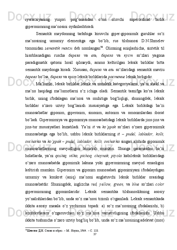 iyerarxiyaning   yuqori   pog‘onasidan   o‘rin   oluvchi   superordinat   birlik
giperonimning ma’nosini oydinlashtiradi.
Semantik   maydonning   tarkibiga   kiruvchi   giper-giponimik   guruhlar   so‘z
ma’nosining   umumiy   elementiga   ega   bo‘lib,   rus   tilshunosi   D.N.Shmelev
tomonidan   semantik   mavzu   deb   nomlangan 58
.   Olimning   aniqlashicha,   sintetik   til
hisoblanadigan   ruscha   береза   va   ель,   береза   va   куст   so‘zlari   yagona
paradigmatik   qatorni   hosil   qilmaydi,   ammo   keltirilgan   leksik   birliklar   bitta
semantik   maydonga   kiradi.   Xususan,   береза   va   ель   so‘zlaridagi   semantik   mavzu
дерево  bo‘lsa,  береза  va  куст  leksik birliklarida  растение  leksik birligidir.
Ma’lumki, leksik birliklar leksik va sintaktik kategoriyalarni, ya’ni shakl va
ma’no   haqidagi   ma’lumotlarni   o‘z   ichiga   oladi.   Semantik   tasnifga   ko‘ra   leksik
birlik,   uning   ifodalagan   ma’nosi   va   muhitiga   bog‘liqligi,   shuningdek,   leksik
birliklar   o‘zaro   uzviy   bog‘lanish   xususiyatiga   ega.   Leksik   birlikdagi   ba’zi
munosabatlar   giponim,   giperonim,   sinonim,   antonim   va   omonimlardan   iborat
bo‘l adi. Giperonimiya va giponimiya munosabatidagi leksik birliklarda jins-jins va
jins-tur   xususiyatlari   kuzatiladi .   Ya’ni   it   va   ko‘ppak   so‘zlari   o‘zaro   giperonimik
munosabatga   ega   bo‘lib,   ushbu   leksik   birliklarning   it   –   pudel,   lablador,   kolli,
ovcharka   va   ko‘ppak – pudel, lablador, kolli, ovcharka   singari alohida giponimik
munosabatlarining   mavjudligini   kuzatish   mumkin.   Shunga   qaramasdan   ba’zi
holatlarda,   ya’ni   qoshiq,   vilka,   pichoq,   choynak,   piyola   kabileksik   birliklaridagi
o‘zaro   munosabatda   giponimik   lakuna   yoki   giperonimning   mavjud   emasligini
keltirish  mumkin. Giperonim   va giponim  munosabati   giponimiyani   ifodalaydigan
umumiy   va   konkret   (aniq)   ma’noni   anglatuvchi   leksik   birliklar   orasidagi
munosabatdir.   S huningdek,   inglizcha   red,   yellow,   green,   va   blue   so‘zlari   color
giperonimining   giponimlaridir.   Leksik   semantika   tilshunoslikning   asosiy
yo‘nalishlaridan bo‘lib, unda so‘z ma’nosi tizimli o‘rganiladi. Leksik semantikada
ikkita   asosiy   masala   o‘z   yechimini   topadi:   a)   so‘z   ma’nosining   ifodalanishi,   b)
kontekstlararo   o‘zgaruvchan   so‘z   ma’nosi   variativligining   ifodalanishi.   Ushbu
ikkita tushuncha o‘zaro uzviy bog‘liq bo‘lib, unda so‘z ma’nosining adekvat (mos)
58
Шмелев Д.Н.  Слово и образ .  –  М.: Наука, 1964.  – С. 133.
37 