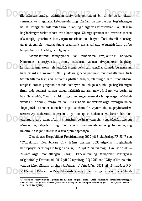 ilk   yillarida   amalga   oshirilgan   ilmiy   tadqiqot   ishlari   bir   til   doirasida   leksik-
semantik   va   pragmatik   kategoriyalarning   jihatlari   va   mohiyatiga   bag‘ishlangan
bo‘lsa, so‘nggi yillarda turli tizimli tillarning o‘ziga xos xususiyatlarini aniqlashga
bag‘ishlangan   ishlar   tobora   ortib   bormoqda.   Shun ga   qaramasdan,   mazkur   sohada
o‘z   tadqiqi,   yechimini   kutayotgan   masalalar   hali   bisyor.   Turli   tizimli   tillardagi
giper-giponimik   munosabatning   pragmatik   xususiyatlarini   o‘rganish   ham   ushbu
tadqiqotning dolzarbligini belgilaydi. 
Mamlakatimiz   taraqqiyotini   har   tomonlama   rivojlantirish   bo‘yicha
Harakatlar   strategiyasida   ijtimoiy   sohalarni   yanada   rivojlantirish   haqidagi
ko‘rsatmalarga asosan tilshunoslik oldiga qo‘yilgan vazifalar sirasida bu masalani
ham   ta’kidlash   mumkin.   Shu   jihatdan   giper-giponimik   munosabatlarning   turli
tizimli   tillarda   leksik   va   semantik   jihatlari   tadqiqi,   ularning   o‘zaro   munosabatini
aniqlash   hamda   pragmatik   sathda   namoyon   bo‘lishiga   oid   tahlilga   bag‘ishlangan
ilmiy   tadqiqotlarni   yanada   chuqurlashtirish   zarurati   mavjud.   Zero,   yurtboshimiz
ta’kidlaganidek,   “Biz   o‘z   oldimizga   rivojlangan   mamlakatlar   qatoriga   qo‘shilish
vazifasini   qo‘ydik,   bunga   esa   fan,   ma’rifat   va   innovatsiyalarga   tayangan   holda
faqat   jadal   islohotlar   o‘tkazish   orqali   erishamiz” 1
.   Aynan   shu   nuqta yi nazardan,
zamonaviy   tilshunoslikda   inson   tiliga   xos   qator   hodisalar   va   leksik   birliklar,
ularning   o‘zaro   munosabati   va   tasnifiga   bo‘lgan   yangicha   yondashuvlar   muhim
o‘rin   oldiki,   natijada   tilning   umumiy   va   xususiy   masalalari   yangicha   tarzda,   eng
muhimi, to‘laqonli ravishda o‘z talqinini  topmoqda. 
O‘zbekiston Respublikasi Prezidentining 2020-yil 8-oktabrdagi PF-5847-son
“O‘zbekiston   Respublikasi   oliy   ta’lim   tizimini   2030-yilgacha   rivojlantirish
konsepsiyasini tasdiqlash to‘g‘risida”gi, 2022-yil 28-yanvardagi  PF-60-son “2022–
2026-yillarga   mo‘ljallangan   Yangi   O‘zbekistonning   taraqqiyot   strategiyasi
to‘g‘risida”gi Farmonlari, 2017-yil 20-apreldagi PQ-2909-son “Oliy ta’lim tizimini
yanada   takomillashtirish   chora-tadbirlari   to‘g‘risida”gi,   2021-yil   19-maydagi   PQ-
5117-son   “ O‘zbekiston   Respublikasida   xorijiy   tillarni   o‘rganishni   ommalashtirish
1
Ўзбекистон   Республикаси   Президенти   Шавкат   Мирзиёевнинг   Олий   Мажлисга   Мурожаатномасидан:
Бизнинг буюк  ва доно халқимиз ўз тарихида шарафли  саҳифаларни очишга қодир   //   “Халқ  сўзи” газетаси,
25.01.2020. №19(7490).
4 