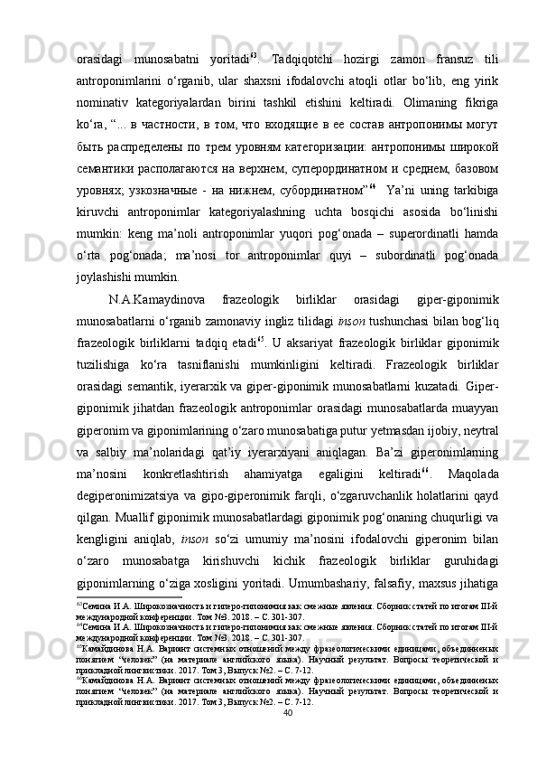 orasidagi   munosabatni   yoritadi 63
.   Tadqiqotchi   hozirgi   zamon   fransuz   tili
antroponimlarini   o‘rganib,   ular   shaxsni   ifodalovchi   atoqli   otlar   bo‘lib,   eng   yirik
nominativ   kategoriyalardan   birini   tashkil   etishini   keltiradi.   Olimaning   fikriga
ko‘ra,   “...   в   частности,   в   том,   что   входящие   в   ее   состав   антропонимы   могут
быть   распределены   по   трем   уровням   категоризации:   антропонимы   широкой
семантики   располагаются   на   верхнем,   суперординатном   и   среднем,   базовом
уровнях;   узкозначные   -   на   нижнем,   субординатном” 64
    Ya’ni   uning   tarkibiga
kiruvchi   antroponimlar   kategoriyalashning   uchta   bosqichi   asosida   bo‘linishi
mumkin:   keng   ma’noli   antroponimlar   yuqori   pog‘onada   –   superordinatli   hamda
o‘rta   pog‘onada;   ma’nosi   tor   antroponimlar   quyi   –   subordinatli   pog‘onada
joylashishi mumkin.
N.A.Kamaydinova   frazeologik   birliklar   orasidagi   giper-giponimik
munosabatlarni o‘rganib zamonaviy ingliz tilidagi   inson   tushunchasi bilan bog‘liq
frazeologik   birliklarni   tadqiq   etadi 65
.   U   aksariyat   frazeologik   birliklar   giponimik
tuzilishiga   ko‘ra   tasniflanishi   mumkinligini   keltiradi.   Frazeologik   birliklar
orasidagi  semantik, iyerarxik va giper-giponimik munosabatlarni  kuzatadi. Giper-
giponimik   jihatdan   frazeologik   antroponimlar   orasidagi   munosabatlarda   muayyan
giperonim va giponimlarining o‘zaro munosabatiga putur yetmasdan ijobiy, neytral
va   salbiy   ma’nolaridagi   qat’iy   iyerarxiyani   aniqlagan.   Ba’zi   giperonimlarning
ma’nosini   konkretlashtirish   ahamiyatga   egaligini   keltiradi 66
.   Maqolada
degiperonimizatsiya   va   gipo-giperonimik   farqli,   o‘zgaruvchanlik   holatlarini   qayd
qilgan. Muallif giponimik munosabatlardagi giponimik pog‘onaning chuqurligi va
kengligini   aniqlab,   inson   so‘zi   umumiy   ma’nosini   ifodalovchi   giperonim   bilan
o‘zaro   munosabatga   kirishuvchi   kichik   frazeologik   birliklar   guruhidagi
giponimlarning o‘ziga xosligini yoritadi. Umumbashariy, falsafiy, maxsus jihatiga
63
Семина И.А. Широкозначность и гиперо-гипонимия как смежные явления. Сборник статей по итогам III-й
международной конференции. Том №3. 2018. – С. 301-307.
64
Семина И.А. Широкозначность и гиперо-гипонимия как смежные явления. Сборник статей по итогам III-й
международной конференции. Том №3. 2018. – С. 301-307.
65
Камайдинова   Н.А.   В ариант   системных   отношений   между   фразеологическими   единицами,   объединненых
понятием   “человек”   (на   материале   английского   языка).   Научный   результат.   Вопросы   теоретической   и
прикладной лингвистики. 2017. Том 3, Выпуск № 2 .  – С. 7-12 .
66
Камайдинова   Н.А.   В ариант   системных   отношений   между   фразеологическими   единицами,   объединненых
понятием   “человек”   (на   материале   английского   языка).   Научный   результат.   Вопросы   теоретической   и
прикладной лингвистики. 2017. Том 3, Выпуск № 2 .  – С. 7-12 .
40 