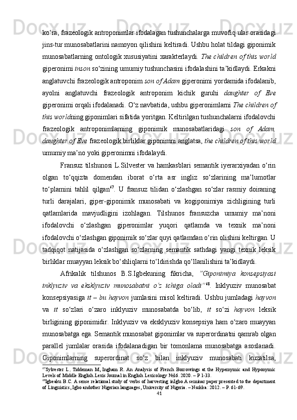 ko‘ra, frazeologik antroponimlar ifodalagan tushunchalarga muvofiq ular orasidagi
jins-tur munosabatlarini namoyon qilishini keltiradi. Ushbu holat tildagi giponimik
munosabatlarning ontologik xususiyatini xarakterlaydi.   The children of this world
giperonimi  inson  so‘zining umumiy tushunchasini ifodalashini ta’kidlaydi. Erkakni
anglatuvchi frazeologik antroponim  son of Adam  giperonimi yordamida ifodalanib,
ayolni   anglatuvchi   frazeologik   antroponim   kichik   guruhi   daughter   of   Eve
giperonimi orqali ifodalanadi. O‘z navbatida ,  ushbu giperonimlarni  The children of
this world ning giponimlari sifatida yoritgan. Keltirilgan tushunchalarni ifodalovchi
frazeologik   antroponimlarning   giponimik   munosabatlaridagi   son   of   Adam,
daughter of Eve  frazeologik birliklar giponimni anglatsa,  the children of this world
umumiy ma’no yoki giperonimni ifodalaydi.
Fransuz   tilshunosi   L.Silvester   va  hamkasblari   semantik   iyerarxiyadan  o‘rin
olgan   to‘qqizta   domendan   iborat   o‘rta   asr   ingliz   so‘zlarining   ma’lumotlar
to‘plamini   tahlil   qilgan 67
.   U   fransuz   tilidan   o‘zlashgan   so‘zlar   rasmiy   doiraning
turli   darajalari,   giper-giponimik   munosabati   va   kogiponimiya   zichligining   turli
qatlamlarida   mavjudligini   izohlagan.   Tilshunos   fransuzcha   umumiy   ma’noni
ifodalovchi   o‘zlashgan   giperonimlar   yuqori   qatlamda   va   texnik   ma’noni
ifodalovchi o‘zlashgan giponimik so‘zlar quyi qatlamdan o‘rin olishini keltirgan. U
tadqiqot   natijasida   o‘zlashgan   so‘zlarning   semantik   sathdagi   yangi   texnik   leksik
birliklar muayyan leksik bo‘shliqlarni to‘ldirishda qo‘llanilishini ta’kidlaydi.
Afrikalik   tilshunos   B.S.Igbekuning   fikricha,   “Giponimiya   konsepsiyasi
inklyuziv   va   eksklyuziv   munosabatni   o‘z   ichiga   oladi” 68
.   Inklyuziv   munosabat
konsepsiyasiga   it – bu hayvon   jumlasini misol keltiradi. Ushbu jumladagi   hayvon
va   it   so‘zlari   o‘zaro   inklyuziv   munosabatda   bo‘lib,   it   so‘zi   hayvon   leksik
birligining giponimidir. Inklyuziv va eksklyuziv konsepsiya ham o‘zaro muayyan
munosabatga ega. Semantik munosabat giponimlar va superordinatni qamrab olgan
parallel   jumlalar   orasida   ifodalanadigan   bir   tomonlama   munosabatga   asoslanadi.
Giponimlarning   superordinat   so‘z   bilan   inklyuziv   munosabati   kuzatilsa,
67
Sylvester   L ,   Tiddeman   M,   Ingham   R.   An   Analysis   of   French   Borrowings   at   the   Hypernymic   and   Hyponymic
Levels of Middle English. Lexis Journal in English Lexicology  № 16 .  2020 . – Р 1-33.
68
Igbeaku B . C .   A sense relational study of verbs of harvesting inIgbo.A seminar paper presented to the department
of Linguistics, Igbo andother Nigerian languages,  University of  Nigeria . –  Nsukka : 2012.  – P. 61-69.
41 