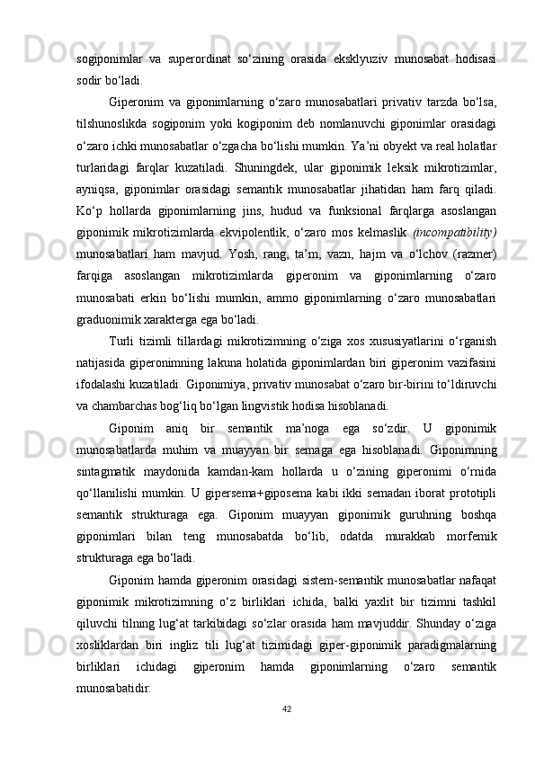 sogiponimlar   va   superordinat   so‘zining   orasida   eksklyuziv   munosabat   hodisasi
sodir bo‘ladi.
Giperonim   va   giponimlarning   o‘zaro   munosabatlari   privativ   tarzda   bo‘lsa,
tilshunoslikda   sogiponim   yoki   kogiponim   deb   nomlanuvchi   giponimlar   orasidagi
o‘zaro ichki munosabatlar o‘zgacha bo‘lishi mumkin. Ya’ni obyekt va real holatlar
turlaridagi   farqlar   kuzatiladi.   Shuningdek,   ular   giponimik   leksik   mikrotizimlar,
ayniqsa,   giponimlar   orasidagi   semantik   munosabatlar   jihatidan   ham   farq   qiladi.
Ko‘p   hollarda   giponimlarning   jins,   hudud   va   funksional   farqlarga   asoslangan
giponimik   mikrotizimlarda   ekvipolentlik,   o‘zaro   mos   kelmaslik   (incompatibility)
munosabatlari   ham   mavjud.   Yosh,   rang,   ta’m,   vazn,   hajm   va   o‘lchov   (razmer)
farqiga   asoslangan   mikrotizimlarda   giperonim   va   giponimlarning   o‘zaro
munosabati   erkin   bo‘lishi   mumkin,   ammo   giponimlarning   o‘zaro   munosabatlari
graduonimik xarakterga ega bo‘ladi. 
Turli   tizimli   tillardagi   mikrotizimning   o‘ziga   xos   xususiyatlarini   o‘rganish
natijasida   giperonimning   lakuna   holatida   giponimlardan   biri   giperonim   vazifasini
ifodalashi kuzatiladi. Giponimiya ,  privativ munosabat o‘zaro bir-birini to‘ldiruvchi
va chambarchas bog‘liq bo‘lgan lingvistik hodisa hisoblanadi.
Giponim   aniq   bir   semantik   ma’noga   ega   so‘zdir.   U   giponimik
munosabatlarda   muhim   va   muayyan   bir   semaga   ega   hisoblanadi.   Giponimning
sintagmatik   maydonida   kamdan-kam   hollarda   u   o‘zining   giperonimi   o‘rnida
qo‘llanilishi   mumkin.   U   gipersema+giposema   kabi   ikki   semadan   iborat   prototipli
semantik   strukturaga   ega.   Giponim   muayyan   giponimik   guruhning   boshqa
giponimlari   bilan   teng   munosabatda   bo‘lib,   odatda   murakkab   morfemik
strukturaga ega bo‘ladi.
Giponim hamda giperonim orasidagi  sistem-semantik munosabatlar nafaqat
giponimik   mikrotizimning   o‘z   birliklari   ichida,   balki   yaxlit   bir   tizimni   tashkil
qiluvchi  tilning lug‘at  tarkibidagi  so‘zlar  orasida  ham  mavjuddir. Shunday o‘ziga
xosliklardan   biri   ingliz   tili   lug‘at   tizimidagi   giper-giponimik   paradigmalarning
birliklari   ichidagi   giperonim   hamda   giponimlarning   o‘zaro   semantik
munosabatidir.
42 