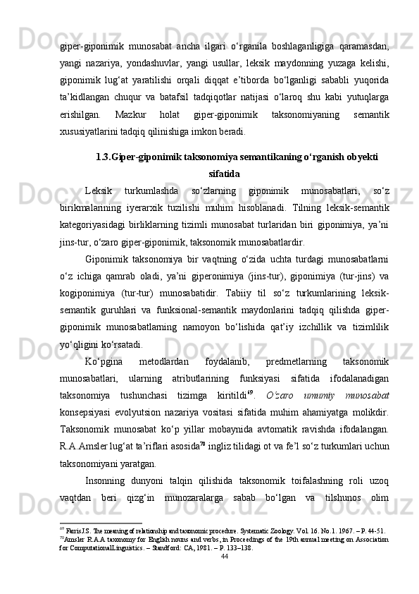 giper-giponimik   munosabat   ancha   ilgari   o‘rganila   boshlaganligiga   qaramasdan,
yangi   nazariya,   yondashuvlar,   yangi   usullar,   leksik   maydonning   yuzaga   kelishi,
giponimik   lug‘at   yaratilishi   orqali   diqqat   e’tiborda   bo‘lganligi   sababli   yuqorida
ta’kidlangan   chuqur   va   batafsil   tadqiqotlar   natijasi   o‘laroq   shu   kabi   yutuqlarga
erishilgan.   Mazkur   holat   giper-giponimik   taksonomiyaning   semantik
xususiyatlarini tadqiq qilinishiga imkon beradi.
1.3 . Giper-giponimik taksonomiya semantikaning o‘rganish ob y ekti
sifatida
Leksik   turkumlashda   so‘zlarning   giponimik   munosabatlari,   so‘z
birikmalarining   iyerarxik   tuzilishi   muhim   hisoblanadi.   Tilning   leksik-semantik
kategoriyasidagi   birliklarning   tizimli   munosabat   turlaridan   biri   giponimiya,   ya’ni
jins-tur, o‘zaro giper-giponimik,  taksonomik munosabatlardir .
Giponimik   taksonomiya   bir   vaqtning   o‘zida   uchta   turdagi   munosabatlarni
o‘z   ichiga   qamrab   oladi,   ya’ni   giperonimiya   (jins-tur),   giponimiya   (tur-jins)   va
kogiponimiya   (tur-tur)   munosabatidir.   Tabiiy   til   so‘z   turkumlarining   leksik-
semantik   guruhlari   va   funksional-semantik   maydonlarini   tadqiq   qilishda   giper-
giponimik   munosabatlarning   namoyon   bo‘lishida   qat’iy   izchillik   va   tizimlilik
yo‘qligini ko‘rsatadi. 
Ko‘pgina   metodlardan   foydalanib,   predmetlarning   taksonomik
munosabatlari,   ularning   atributlarining   funksiyasi   sifatida   ifodalanadigan
taksonomiya   tushunchasi   tizimga   kiritildi 69
.   O‘zaro   umumiy   munosabat
konsepsiyasi   evolyutsion   nazariya   vositasi   sifatida   muhim   ahamiyatga   molikdir.
Taksonomik   munosabat   ko‘p   yillar   mobaynida   avtomatik   ravishda   ifodalangan.
R.A.Amsler lug‘at ta’riflari asosida 70
 ingliz tilidagi ot va fe’l so‘z turkumlari uchun
taksonomiyani yaratgan. 
Insonning   dunyoni   talqin   qilishida   taksonomik   toifalashning   roli   uzoq
vaqtdan   beri   qizg‘in   munozaralarga   sabab   bo‘lgan   va   tilshunos   olim
69
 FarrisJ.S.  The meaning of relationship and taxonomic procedure.  Systematic Zoology.  Vol. 16. No.1. 1967 .  – P. 44-51.
70
Amsler R.A.A taxonomy for English nouns and verbs, in Proceedings of the 19th annual meeting on Association
for ComputationalLinguistics . –  Standford :  CA, 1981 .  – P. 133–138.
44 