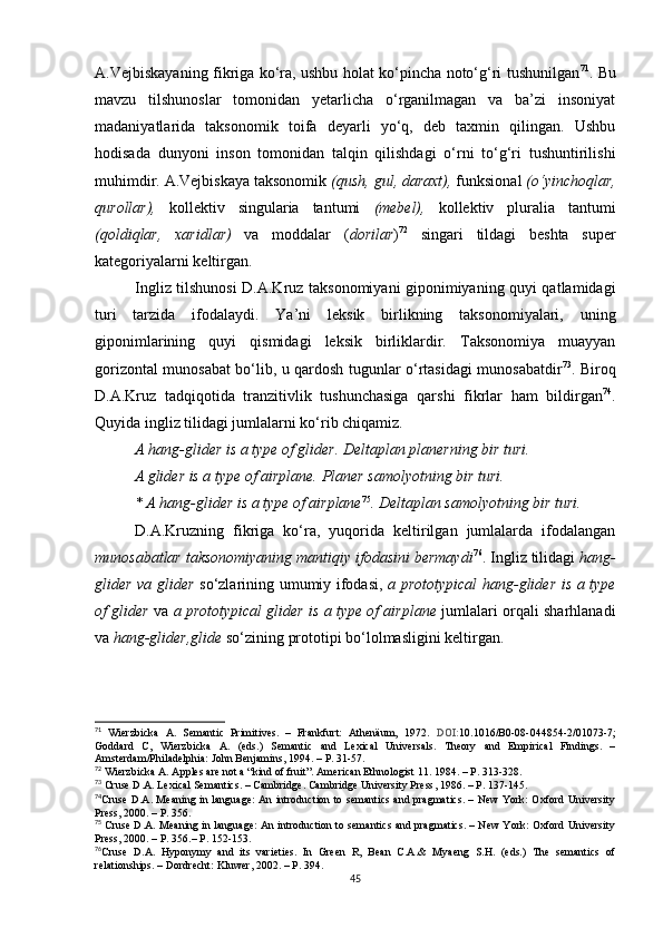 A.Vejbiskayaning fikriga ko‘ra, ushbu holat ko‘pincha noto‘g‘ri tushunilgan 71
. Bu
mavzu   tilshunoslar   tomonidan   yetarlicha   o‘rganilmagan   va   ba’zi   insoniyat
madaniyatlarida   taksonomik   toifa   deyarli   yo‘q,   deb   taxmin   qilingan.   Ushbu
hodisa da   dunyoni   inson   tomonidan   talqin   qilishdagi   o‘rni   to‘g‘ri   tushuntirilishi
muhimdir. A.Vejbiskaya taksonomik  (qush, gul, daraxt),  funksional  (o‘yinchoqlar,
qurollar),   kollektiv   singularia   tantumi   (mebel),   kollektiv   pluralia   tantumi
(qoldiqlar,   xaridlar)   va   moddalar   ( dorilar ) 72
  singari   tildagi   beshta   super
kategoriyalarni keltirgan. 
Ingliz tilshunosi D.A.Kruz taksonomiyani giponimiyaning quyi qatlamidagi
turi   tarzida   ifodalaydi.   Ya’ni   leksik   birlikning   taksonomiyalari,   uning
giponimlarining   quyi   qismidagi   leksik   birliklardir.   Taksonomiya   muayyan
gorizontal munosabat bo‘lib, u qardosh tugunlar o‘rtasidagi munosabatdir 73
. Biroq
D.A.Kruz   tadqiqotida   tranzitivlik   tushunchasiga   qarshi   fikrlar   ham   bildirgan 74
.
Quyida ingliz tilidagi jumlalarni ko‘rib chiqamiz.
A hang-glider is a type of glider. Deltaplan planerning bir turi.
A glider is a type of airplane.  Planer samolyotning bir turi. 
* A hang-glider is a type of airplane 75
. Deltaplan samolyotning bir turi.
D.A.Kruzning   fikriga   ko‘ra,   yuqorida   keltirilgan   jumlalarda   ifodalangan
munosabatlar taksonomiyaning mantiqiy ifodasini bermaydi 76
. Ingliz tilidagi  hang-
glider va glider   so‘zlarining umumiy ifodasi,   a prototypical hang-glider is a type
of glider  va   a prototypical glider is a type of airplane  jumlalari orqali sharhlanadi
va  hang-glider,glide  so‘zining prototipi bo‘lolmasligini keltirgan. 
71
  Wierzbicka   A.   Semantic   Primitives.   –   Frankfurt:   Athenäum,   1972.   DOI: 10.1016/B0-08-044854-2/01073-7 ;
Goddard   C,   Wierzbicka   A.   (eds.)   Semantic   and   Lexical   Universals.   Theory   and   Empirical   Findings.   –
Amsterdam/Philadelphia: John Benjamins, 1994 .  – P. 31-57.
72
 Wierzbicka A. Apples are not a “kind of fruit”. American Ethnologist 11. 1984.  – Р.  313-328.
73
 Cruse D.A. Lexical Semantics. – Cambridge. Cambridge University Press ,  1986.  –  P. 137-145. 
74
Cruse D.A. Meaning in language: An introduction to semantics and pragmatics. – New York: Oxford University
Press ,  2000.  –  P. 356.
75
 Cruse D.A. Meaning in language: An introduction to semantics and pragmatics. – New York: Oxford University
Press ,  2000.  –  P. 356.–  Р . 152-153.
76
Cruse   D.A.   Hyponymy   and   its   varieties.   In   Green   R,   Bean   C.A.&   Myaeng   S.H.   (eds.)   The   semantics   of
relationships.  –  Dordrecht :  Kluwer ,  2002. – P. 394 .
45 