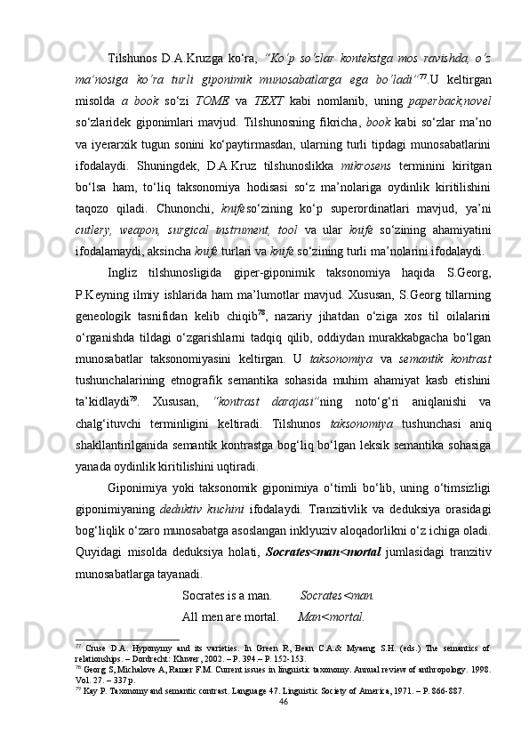 Tilshunos   D.A.Kruzga   ko‘ra,   “Ko‘p   so‘zlar   kontekstga   mos   ravishda,   o‘z
ma’nosiga   ko‘ra   turli   giponimik   munosabatlarga   ega   bo‘ladi” 77
.U   keltirgan
misolda   a   book   so‘zi   TOME   va   TEXT   kabi   nomlanib,   uning   paperback,novel
so‘zlaridek   giponimlari   mavjud.   Tilshunosning   fikricha,   book   kabi   so‘zlar   ma’no
va   iyerarxik   tugun   sonini   ko‘paytirmasdan,   ularning   turli   tipdagi   munosabatlarini
ifodalaydi.   Shuningdek,   D.A.Kruz   tilshunoslikka   mikrosens   terminini   kiritgan
bo‘lsa   ham,   to‘liq   taksonomiya   hodisasi   so‘z   ma’nolariga   oydinlik   kiritilishini
taqozo   qiladi.   C hunonchi,   knife so‘zining   ko‘p   superordinatlari   mavjud,   ya’ni
cutlery,   weapon,   surgical   instrument,   tool   va   ular   knife   so‘zining   ahamiyatini
ifodalamaydi, aksincha  knife  turlari va  knife  so‘zining turli ma’nolarini ifodalaydi.
Ingliz   tilshunosligida   giper-giponimik   taksonomiya   haqida   S.Georg,
P.Keyning   ilmiy   ishlarida   ham   ma’lumotlar   mavjud.   Xususan,   S.Georg   tillarning
geneologik   tasnifidan   kelib   chiqib 78
,   nazariy   jihatdan   o‘ziga   xos   til   oilalarini
o‘rganishda   tildagi   o‘zgarishlarni   tadqiq   qilib,   oddiydan   murakkabgacha   bo‘lgan
munosabatlar   taksonomiyasini   keltirgan.   U   taksonomiya   va   semantik   kontrast
tushunchalarining   etnografik   semantika   sohasida   muhim   ahamiyat   kasb   etishini
ta’kidlaydi 79
.   Xususan,   “kontrast   darajasi” ning   noto‘g‘ri   aniqlanishi   va
chalg‘ituvchi   terminligini   keltiradi.   Tilshunos   taksonomiya   tushunchasi   aniq
shakllantirilganida semantik kontrastga bog‘liq bo‘lgan leksik semantika sohasiga
yanada oydinlik kiritilishini uqtiradi. 
Giponimiya   yoki   taksonomik   giponimiya   o‘timli   bo‘lib,   uning   o‘timsizligi
giponimiyaning   deduktiv   kuchini   ifodalaydi.   Tranzitivlik   va   deduksiya   orasidagi
bog‘liqlik o‘zaro munosabatga asoslangan inklyuziv aloqadorlikni o‘z ichiga oladi.
Quyidagi   misolda   deduksiya   holati,   Socrates<man<mortal   jumlasidagi   tranzitiv
munosabatlarga tayanadi.
                        Socrates is a man.          Socrates<man.
                        All men are mortal.       Man<mortal.
77
  Cruse   D.A.   Hyponymy   and   its   varieties.   In   Green   R,   Bean   C.A.&   Myaeng   S.H.   (eds.)   The   semantics   of
relationships.  –  Dordrecht :  Kluwer ,  2002. – P. 394 . –  Р . 152-153.
78
 Georg S, Michalove A, Ramer F.M. Current issues in linguistic taxonomy. Annual review of anthropology. 1998.
Vol. 27. – 337  р . 
79
 Kay P. Taxonomy and semantic contrast. Language 47. Linguistic Society of America, 1971. – P. 866-887.
46 