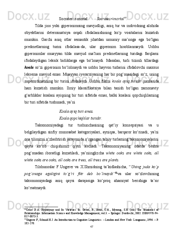                         Socrates is mortal.         Socrates<mortal 80
.
Tilda   jins   yoki   giperonimning   mavjudligi,   aniq   tur   va   individning   alohida
ob y ektlarini   determinatsiya   orqali   ifodalanishining   ko‘p   vositalarini   kuzatish
mumkin.   Garchi   aniq   otlar   semantik   jihatdan   umumiy   ma’noga   ega   bo‘lgan
predmetlarning   turini   ifodalasa - da,   ular   giperonim   hisoblanmaydi.   Ushbu
giperonimlar   muayyan   tilda   mavjud   ma’lum   predmetlarning   turidagi   farqlarni
ifodalaydigan   leksik   birliklarga   ega   bo‘lmaydi.   Masalan,   turli   tizimli   tillardagi
koala   so‘zi giperonim bo‘lolmaydi va ushbu hayvon turlarini ifodalovchi maxsus
leksema mavjud emas. Muayyan iyerarxiyaning har bir pog‘onasidagi  so‘z, uning
superordinatining   bir   turini   ifodalaydi.   Ushbu   fikrni   koala   ayiq   turidir   jumlasida
ham   kuzatish   mumkin.   Ilmiy   klassifikatsiya   bilan   tanish   bo‘lgan   zamonaviy
g‘arbliklar   koalani   ayiqning   bir   turi   sifatida   emas,   balki   koalani   qopchiqlilarning
bir turi sifatida tushunadi, ya’ni 
Koala ayiq turi emas.
Koala qopchiqlilar turidir.
Taksonomiyadagi   tur   tushunchasining   qat’iy   konsepsiyasi   va   u
belgilaydigan   sinfiy   munosabat   kategoriyalari,   ayniqsa,   barqaror   ko‘rinadi,   ya’ni
ona tilimizni o‘zlashtirish jarayonida o‘rgangan tabiiy turlarning taksonomiyalarini
qayta   ko‘rib   chiqishimiz   qiyin   kechadi.   Taksonomiyaning   odatda   beshta
pog‘onadan   iboratligi   kuzatiladi,   ya’niinglizcha   white   oaks   are   white   oaks,   all
white oaks are oaks, all oaks are trees, all trees are plants. 
Tilshunoslar   F.Ungerer   va   X.Shmidning   ta’kidlashicha,   “ Uning   juda   ko‘p
pog‘onaga   egaligini   to‘g‘ri   fikr   deb   bo‘lmaydi” 81
va   ular   so‘zlovchining
taksonomiyadagi   aniq   qaysi   darajasiga   ko‘proq   ahamiyat   berishiga   ta’sir
ko‘rsatmaydi.
80
Cruse   D.A.   Hyponymy   and   Its   Varieties.   In:   Green,   R.,   Bean,   C.A.,   Myaeng,   S.H.   (eds)   The   Semantics   of
Relationships. Information Science and Knowledge Management, vol 3. – Springer: Dordrecht, 2002. ISBN 978-94-
017-0073-3.
81
Ungerer F, Schmid H.J. An Introduction to Cognitive Linguistics.  –  London and New York: Longmans ,  1996. –  Р.
182-270.
47 