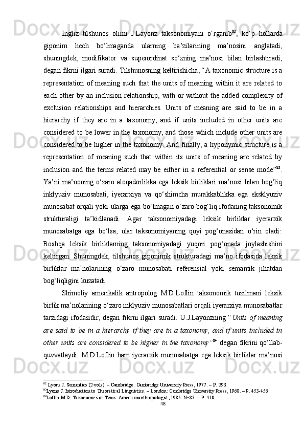 Ingliz   tilshunos   olimi   J.Layonz   taksonomiyani   o‘rganib 82
,   ko‘p   hollarda
giponim   hech   bo‘lmaganda   ularning   ba’zilarining   ma’nosini   anglatadi,
shuningdek,   modifikator   va   superordinat   so‘zning   ma’nosi   bilan   birlashtiradi,
degan fikrni ilgari suradi.   Tilshunosning keltirishicha, “ A taxonomic structure is a
representation   of   meaning   such   that   the   units   of   meaning   within   it   are   related   to
each   other   by  an   inclusion   relationship,   with  or   without   the   added   complexity  of
exclusion   relationships   and   hierarchies.   Units   of   meaning   are   said   to   be   in   a
hierarchy   if   they   are   in   a   taxonomy,   and   if   units   included   in   other   units   are
considered  to  be  lower  in  the  taxonomy,  and  those   which  include  other   units  are
considered to be higher in the taxonomy. And finally, a hyponymic structure is a
representation   of   meaning   such   that   within   its   units   of   meaning   are   related   by
inclusion   and   the   terms   related   may   be   either   in   a   referential   or   sense   mode ” 83
.
Ya’ni   ma’noning   o‘zaro   aloqadorlikka   ega   leksik   birliklari   ma’nosi   bilan   bog‘liq
inklyuziv   munosabati,   iyerarxiya   va   qo‘shimcha   murakkablikka   ega   eksklyuziv
munosabat orqali yoki ularga ega bo‘lmagan o‘zaro bog‘liq ifodaning taksonomik
strukturaligi   ta’kidlanadi.   Agar   taksonomiyadagi   leksik   birliklar   iyerarxik
munosabatga   ega   bo‘lsa,   ular   taksonomiyaning   quyi   pog‘onasidan   o‘rin   oladi .
.
Boshqa   leksik   birliklarning   taksonomiyadagi   yuqori   pog‘onada   joylashishini
keltirgan.   Shuningdek,   tilshunos   giponimik   strukturadagi   ma’no   ifodasida   leksik
birliklar   ma’nolarining   o‘zaro   munosabati   referensial   yoki   semantik   jihatdan
bog‘liqligini kuzatadi.
Shimoliy   amerikalik   antropolog   M.D.Loflin   taksonomik   tuzilmani   leksik
birlik ma’nolarining o‘zaro inklyuziv munosabatlari orqali iyerarxiya munosabatlar
tarzidagi  ifodasidir, degan  fikrni   ilgari   suradi.   U . J .Layonzning  “ Units  of  meaning
are   said   to   be   in   a   hierarchy   if   they   are   in   a   taxonomy,   and   if   units   included   in
other units  are considered  to be higher in the taxonomy” 84
  degan fikrini  qo‘llab -
quvvatlaydi .   M.D.Loflin   ham   iyerarxik   munosabatga   ega   leksik   birliklar   ma’nosi
82
 Lyons J. Semantics (2 vols).  –  Cambridge: Cambridge University Press, 1977. –  Р.  293.
83
Lyons J.  Introduction to Theoretical Linguistics. – London: Cambridge University Press ,  1968. –  Р.  453-456.
84
Loflin M.D. Taxonomies or Twos. Americananthropologist ,  1985.  №  87. –  P . 410.
48 