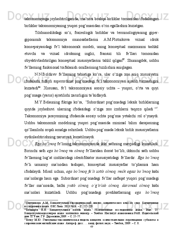 taksonomiyaga joylashtirilganida, ma’nosi boshqa birliklar tomonidan ifodalangan
birliklar taksonomiyaning yuqori pog‘onasidan o‘rin egallashini kuzatgan.
Tilshunoslikdagi   so‘z,   frazeologik   birliklar   va   terminologiyaning   giper-
giponimik   taksonomiya   munosabatlarini   A.M.Plotnikova   vizual   idrok
konsepsiyasidagi   fe’l   taksonomik   modeli,   uning   konseptual   mazmunini   tashkil
etuvchi   va   vizual   idrokning   ingliz,   fransuz   tili   fe’llari   tomonidan
obyektivlashtirilgan   konseptual   xususiyatlarini   tahlil   qilgan 85
.   Shuningdek,   ushbu
fe’llarning funksional toifalanish omillarining tuzilishini aniqlagan.
N.N.Boldirev   fe’llarning   tabiatiga   ko‘ra,   ular   o‘ziga   xos   aniq   xususiyatni
ifodalashi tufayli superordinat pog‘onadagi fe’l taksonomiyasi  ajralib turmasligini
kuzatadi 86
.   Xususan,   fe’l   taksonomiyasi   asosiy   uchta   –   yuqori,   o‘rta   va   quyi
pog‘onaga (yarus) ajratilishi zarurligini ta’kidlaydi.
M.Y.Belauning   fikriga   ko‘ra,   “ Subordinat   pog‘onadagi   leksik   birliklarning
quyida   joylashuvi   ularning   ifodasidagi   o‘ziga   xos   izohlarni   taqozo   qiladi ” 87
.
Taksonomiya   jarayonining   ifodasida   asosiy   uchta   pog‘ona   yetakchi   rol   o‘ynaydi.
Ushbu   taksonomik   modelning   yuqori   pog‘onasida   minimal   bilim   darajasining
qo‘llanilishi orqali amalga oshiriladi. Ushbu pog‘onada leksik birlik xususiyatlarini
oydinlashtirishning zaruriyati kuzatilmaydi. 
Ega bo‘lmoq   fe’lining taksonomiyasida ikki sathning mavjudligi kuzatiladi.
Birinchi  sath   ega bo‘lmoq   va   olmoq   fe’llaridan  iborat   bo‘lib,  ikkinchi  sath  ushbu
fe’llarning   lug‘at   izohlaridagi   identifikator   xususiyatidagi   fe’llardir.   Ega   bo‘lmoq
fe’li   umumiy   ma’nodan   tashqari,   konseptual   xususiyatlar   to‘plamini   ham
ifodalaydi.  Misol  uchun,   ega bo‘lmoq  fe’li   sotib olmoq,  mulk  egasi   bo‘lmoq   kabi
ma’nolarga   ham   ega.   Subordinat   pog‘onadagi   fe’llar   nafaqat   yuqori   pog‘onadagi
fe’llar   ma’nosida,   balki   yutib   olmoq,   o‘g‘irlab   olmoq,   daromad   olmoq   kabi
ma’nolari   kuzatiladi.   Ushbu   pog‘onadagi   predikatlarning   ega   bo‘lmoq
85
Плотникова   А.М.   Концептуально-таксономический   анализ   семантических   классов   слов.   Когнитивные
исследования языка. ОБС Лань. 2013.№14.  – С. 225-228.
86
Болдырев   Н.Н.   Концептуальная   основа   языка .   //Когнитивные   исследования   языка.   Вып.   IV .
Концептуализация   мирав   языке:   коллектив.   моногр.   –   Тамбов:   Ин ститут   языкознания   РАН .   Издательский
дом ТГУ им. Г.Р. Державина,2009.  –  С. 25-77.
87
Белау   М.Ю.   Глагольная   таксономическая   модель   концепта   «самостоятельное   перемещение   субъекта»   в
современ ном английском языке:  А втореф. дисс. … к анд . филол. н аук . – Тамбов, 2009.  – С. 8 .
49