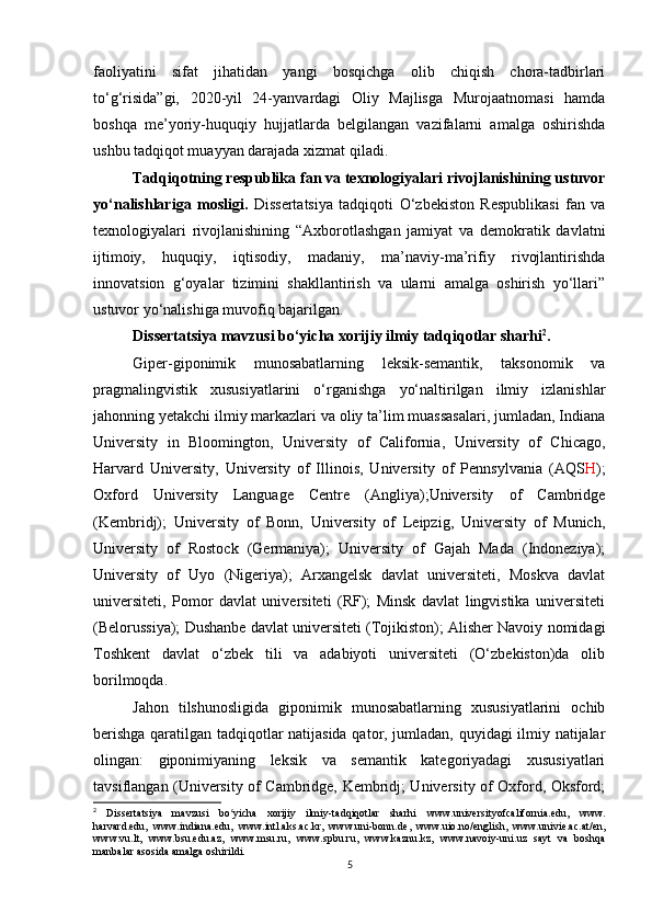 faoliyatini   sifat   jihatidan   yangi   bosqichga   olib   chiqish   chora-tadbirlari
to‘g‘risida”gi,   2020-yil   24-yanvardagi   Oliy   Majlisga   Murojaatnomasi   hamda
boshqa   me’yoriy-huquqiy   hujjatlarda   belgilangan   vazifalarni   amalga   oshirishda
ushbu tadqiqot muayyan darajada xizmat qiladi.
Tadqiqotning respublika fan va texnologiyalari rivojlanishining ustuvor
yo‘nalishlariga   mosligi.   Dissertatsiya   tadqiqoti   O‘zbekiston   Respublikasi   fan   va
texnologiyalari   rivojlanishining   “Axborotlashgan   jamiyat   va   demokratik   davlatni
ijtimoiy,   huquqiy,   iqtisodiy,   madaniy,   ma’naviy-ma’rifiy   rivojlantirishda
innovatsion   g‘oyalar   tizimini   shakllantirish   va   ularni   amalga   oshirish   yo‘llari”
ustuvor yo‘nalishiga muvofiq bajarilgan.
Dissertatsiya mavzusi bo‘yicha xorijiy ilmiy tadqiqotlar sharhi 2
.
Giper-giponimik   munosabatlarning   leksik-semantik,   taksonomik   va
pragmalingvistik   xususiyatlarini   o‘rganishga   yo‘naltirilgan   ilmiy   izlanishlar
jahonning yetakchi ilmiy markazlari va oliy ta’lim muassasalari, jumladan, Indiana
University   in   Bloomington,   University   of   California,   University   of   Chicago,
Harvard   University,   University   of   Illinois,   University   of   Pennsylvania   (AQS H );
Oxford   University   Language   Centre   (Angliya);University   of   Cambridge
(Kembridj);   University   of   Bonn,   University   of   Leipzig,   University   of   Munich,
University   of   Rostock   (Germaniya);   University   of   Gajah   Mada   (Indoneziya);
University   of   Uyo   (Nigeriya);   Arxangelsk   davlat   universiteti,   Moskva   davlat
universiteti,   Pomor   davlat   universiteti   (RF);   Minsk   davlat   lingvistika   universiteti
(Belorussiya); Dushanbe davlat universiteti (Tojikiston); Alisher Navoiy nomidagi
Toshkent   davlat   o‘zbek   tili   va   adabiyoti   universiteti   (O‘zbekiston)da   olib
borilmoqda. 
Jahon   tilshunosligida   giponimik   munosabatlarning   xususiyatlarini   ochib
berishga qaratilgan tadqiqotlar natijasida qator, jumladan, quyidagi ilmiy natijalar
olingan:   giponimiyaning   leksik   va   semantik   kategoriyadagi   xususiyatlari
tavsiflangan (University of Cambridge, Kembridj; University of Oxford, Oksford;
2
  Dissertatsiya   mavzusi   bo yicha   xorijiy   ilmiy-tadqiqotlar   sharhi  ʻ www.universityofcalifornia.edu ,   www.
harvard.edu,   www.indiana.edu ,   www.intl.aks.ac.kr ,   www.uni-bonn.de ,   www.uio.no/english ,   www.univie.ac.at/en ,
www.vu.lt ,   www.bsu.edu.az ,   www.msu.ru ,   www.spbu.ru ,   www.kaznu.kz ,   www.navoiy-uni.uz   sayt   va   boshqa
manbalar asosida amalga oshirildi.
5 