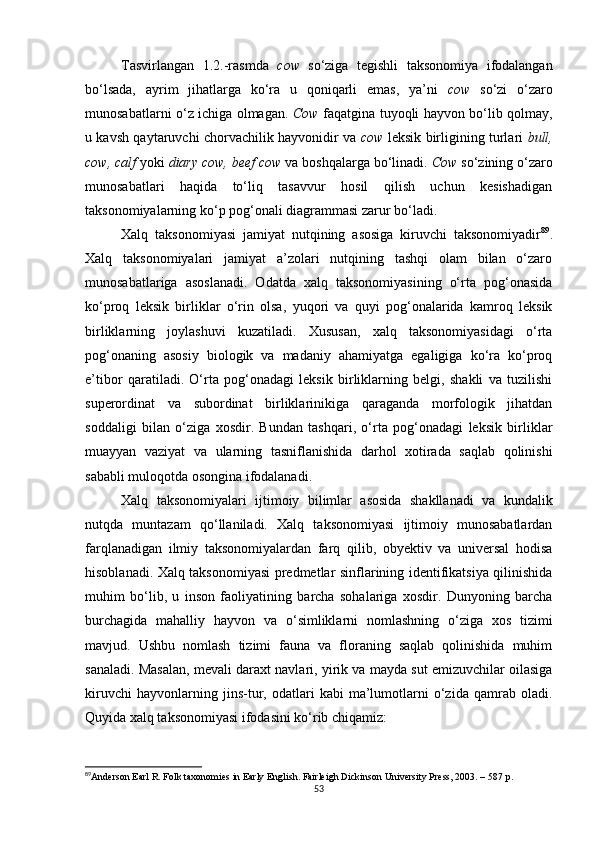 Tasvirlangan   1.2.-rasmda   cow   so‘ziga   tegishli   taksonomiya   ifodalangan
bo‘lsada,   ayrim   jihatlarga   ko‘ra   u   qoniqarli   emas,   ya’ni   cow   so‘zi   o‘zaro
munosabatlarni o‘z ichiga olmagan.   Cow   faqatgina tuyoqli hayvon bo‘lib qolmay,
u kavsh qaytaruvchi chorvachilik hayvonidir va   cow   leksik birligining turlari   bull,
cow, calf  yoki  diary cow, beef cow  va boshqalarga bo‘linadi.  Cow  so‘zining o‘zaro
munosabatlari   haqida   to‘liq   tasavvur   hosil   qilish   uchun   kesishadigan
taksonomiyalarning ko‘p pog‘onali diagrammasi zarur bo‘ladi. 
Xalq   taksonomiyasi   jamiyat   nutqining   asosiga   kiruvchi   taksonomiyadir 89
.
Xalq   taksonomiyalari   jamiyat   a’zolari   nutqining   tashqi   olam   bilan   o‘zaro
munosabatlariga   asoslanadi.   Odatda   xalq   taksonomiyasining   o‘rta   pog‘onasida
ko‘proq   leksik   birliklar   o‘rin   olsa,   yuqori   va   quyi   pog‘onalarida   kamroq   leksik
birliklarning   joylashuvi   kuzatiladi.   Xususan,   xalq   taksonomiyasidagi   o‘rta
pog‘onaning   asosiy   biologik   va   madaniy   ahamiyatga   egaligiga   ko‘ra   ko‘proq
e’tibor   qaratiladi.   O‘rta   pog‘onadagi   leksik   birliklarning   belgi,   shakli   va   tuzilishi
superordinat   va   subordinat   birliklarinikiga   qaraganda   morfologik   jihatdan
soddaligi   bilan   o‘ziga   xosdir.   Bundan   tashqari,   o‘rta   pog‘onadagi   leksik   birliklar
muayyan   vaziyat   va   ularning   tasniflanishida   darhol   xotirada   saqlab   qolinishi
sababli muloqotda osongina ifodalanadi. 
Xalq   taksonomiyalari   ijtimoiy   bilimlar   asosida   shakllanadi   va   kundalik
nutqda   muntazam   qo‘llaniladi.   Xalq   taksonomiyasi   ijtimoiy   munosabatlardan
farqlanadigan   ilmiy   taksonomiyalardan   farq   qilib,   obyektiv   va   universal   hodisa
hisoblanadi. Xalq taksonomiyasi predmetlar sinflarining identifikatsiya qilinishida
muhim   bo‘lib,   u   inson   faoliyatining   barcha   sohalariga   xosdir.   Dunyoning   barcha
burchagida   mahalliy   hayvon   va   o‘simliklarni   nomlashning   o‘ziga   xos   tizimi
mavjud.   Ushbu   nomlash   tizimi   fauna   va   floraning   saqlab   qolinishida   muhim
sanaladi. Masalan, mevali daraxt navlari, yirik va mayda sut emizuvchilar oilasiga
kiruvchi   hayvonlarning   jins-tur,   odatlari   kabi   ma’lumotlarni   o‘zida   qamrab   oladi.
Quyida xalq taksonomiyasi ifodasini ko‘rib chiqamiz:
89
Anderson Earl R. Folk taxonomies in Early English. Fairleigh Dickinson University Press, 2003. – 587  р .
53 