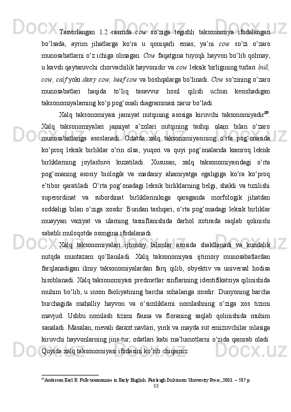 Tasvirlangan   1.2.-rasmda   cow   so‘ziga   tegishli   taksonomiya   ifodalangan
bo‘lsada,   ayrim   jihatlarga   ko‘ra   u   qoniqarli   emas,   ya’ni   cow   so‘zi   o‘zaro
munosabatlarni o‘z ichiga olmagan.   Cow   faqatgina tuyoqli hayvon bo‘lib qolmay,
u kavsh qaytaruvchi chorvachilik hayvonidir va   cow   leksik birligining turlari   bull,
cow, calf  yoki  diary cow, beef cow  va boshqalarga bo‘linadi.  Cow  so‘zining o‘zaro
munosabatlari   haqida   to‘liq   tasavvur   hosil   qilish   uchun   kesishadigan
taksonomiyalarning ko‘p pog‘onali diagrammasi zarur bo‘ladi. 
Xalq   taksonomiyasi   jamiyat   nutqining   asosiga   kiruvchi   taksonomiyadir 89
.
Xalq   taksonomiyalari   jamiyat   a’zolari   nutqining   tashqi   olam   bilan   o‘zaro
munosabatlariga   asoslanadi.   Odatda   xalq   taksonomiyasining   o‘rta   pog‘onasida
ko‘proq   leksik   birliklar   o‘rin   olsa,   yuqori   va   quyi   pog‘onalarida   kamroq   leksik
birliklarning   joylashuvi   kuzatiladi.   Xususan,   xalq   taksonomiyasidagi   o‘rta
pog‘onaning   asosiy   biologik   va   madaniy   ahamiyatga   egaligiga   ko‘ra   ko‘proq
e’tibor   qaratiladi.   O‘rta   pog‘onadagi   leksik   birliklarning   belgi,   shakli   va   tuzilishi
superordinat   va   subordinat   birliklarinikiga   qaraganda   morfologik   jihatdan
soddaligi   bilan   o‘ziga   xosdir.   Bundan   tashqari,   o‘rta   pog‘onadagi   leksik   birliklar
muayyan   vaziyat   va   ularning   tasniflanishida   darhol   xotirada   saqlab   qolinishi
sababli muloqotda osongina ifodalanadi. 
Xalq   taksonomiyalari   ijtimoiy   bilimlar   asosida   shakllanadi   va   kundalik
nutqda   muntazam   qo‘llaniladi.   Xalq   taksonomiyasi   ijtimoiy   munosabatlardan
farqlanadigan   ilmiy   taksonomiyalardan   farq   qilib,   obyektiv   va   universal   hodisa
hisoblanadi. Xalq taksonomiyasi predmetlar sinflarining identifikatsiya qilinishida
muhim   bo‘lib,   u   inson   faoliyatining   barcha   sohalariga   xosdir.   Dunyoning   barcha
burchagida   mahalliy   hayvon   va   o‘simliklarni   nomlashning   o‘ziga   xos   tizimi
mavjud.   Ushbu   nomlash   tizimi   fauna   va   floraning   saqlab   qolinishida   muhim
sanaladi. Masalan, mevali daraxt navlari, yirik va mayda sut emizuvchilar oilasiga
kiruvchi   hayvonlarning   jins-tur,   odatlari   kabi   ma’lumotlarni   o‘zida   qamrab   oladi.
Quyida xalq taksonomiyasi ifodasini ko‘rib chiqamiz:
89
Anderson Earl R. Folk taxonomies in Early English. Fairleigh Dickinson University Press, 2003. – 587  р .
53