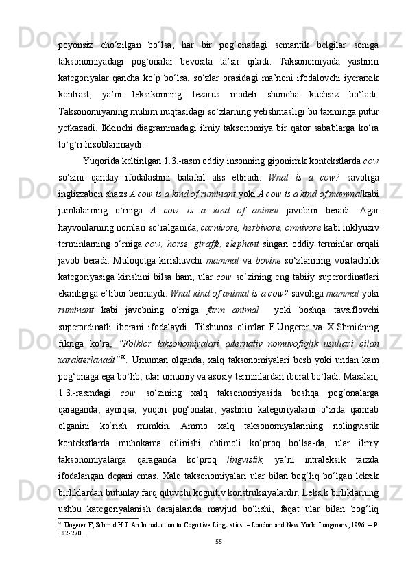 poyonsiz   cho‘zilgan   bo‘lsa,   har   bir   pog‘onadagi   semantik   belgilar   soniga
taksonomiyadagi   pog‘onalar   bevosita   ta’sir   qiladi.   Taksonomiyada   yashirin
kategoriyalar   qancha   ko‘p   bo‘lsa,   so‘zlar   orasidagi   ma’noni   ifodalovchi   iyerarxik
kontrast,   ya’ni   leksikonning   tezarus   modeli   shuncha   kuchsiz   bo‘ladi.
Taksonomiyaning muhim nuqtasidagi so‘zlarning yetishmasligi bu taxminga putur
yetkazadi.   Ikkinchi   diagrammadagi   ilmiy   taksonomiya   bir   qator   sabablarga   ko‘ra
to‘g‘ri hisoblanmaydi. 
Yuqorida keltirilgan  1. 3 . -rasm oddiy insonning giponimik kontekstlarda  cow
so‘zini   qanday   ifodalashini   batafsil   aks   ettiradi.   What   is   a   cow?   savoliga
inglizzabon shaxs  A cow is a kind of ruminant  yoki  A cow is a kind of mammal kabi
jumlalarning   o‘rniga   A   cow   is   a   kind   of   animal   javobini   beradi.   Agar
hayvonlarning nomlari so‘ralganida,  carnivore, herbivore, omnivore  kabi inklyuziv
terminlarning   o‘rniga   cow,   horse,   giraffe,   elephant   singari   oddiy   terminlar   orqali
javob   beradi.   Muloqotga   kirishuvchi   mammal   va   bovine   so‘zlarining   vositachilik
kategoriyasiga   kirishini   bilsa   ham,   ular   cow   so‘zining   eng   tabiiy   superordinatlari
ekanligiga e’tibor bermaydi.  What kind of animal is a cow?  savoliga  mammal  yoki
ruminant   kabi   javobning   o‘rniga   farm   animal     yoki   boshqa   tavsiflovchi
superordinatli   iborani   ifodalaydi.   Tilshunos   olimlar   F.Ungerer   va   X.Shmidning
fikriga   ko‘ra,   “Folklor   taksonomiyalari   alternativ   nomuvofiqlik   usullari   bilan
xarakterlanadi” 90
.   Umuman   olganda,   xalq   taksonomiyalari   besh   yoki   undan   kam
pog‘onaga ega bo‘lib, ular umumiy va asosiy terminlardan iborat bo‘ladi. Masalan,
1.3.-rasmdagi   cow   so‘zining   xalq   taksonomiyasida   boshqa   pog‘onalarga
qaraganda,   ayniqsa,   yuqori   pog‘onalar,   yashirin   kategoriyalarni   o‘zida   qamrab
olganini   ko‘rish   mumkin.   Ammo   xalq   taksonomiyalarining   nolingvistik
kontekstlarda   muhokama   qilinishi   ehtimoli   ko‘proq   bo‘lsa-da,   ular   ilmiy
taksonomiyalarga   qaraganda   ko‘proq   lingvistik,   ya’ni   intraleksik   tarzda
ifodalangan   degani   emas.   Xalq   taksonomiyalari   ular   bilan   bog‘liq   bo‘lgan   leksik
birliklardan butunlay farq qiluvchi kognitiv konstruksiyalardir. Leksik birliklarning
ushbu   kategoriyalanish   darajalarida   mavjud   bo‘lishi,   faqat   ular   bilan   bog‘liq
90
 Ungerer F, Schmid H.J. An Introduction to Cognitive Linguistics.  –  London and New York: Longmans ,  1996. –  Р.
182-270.
55 