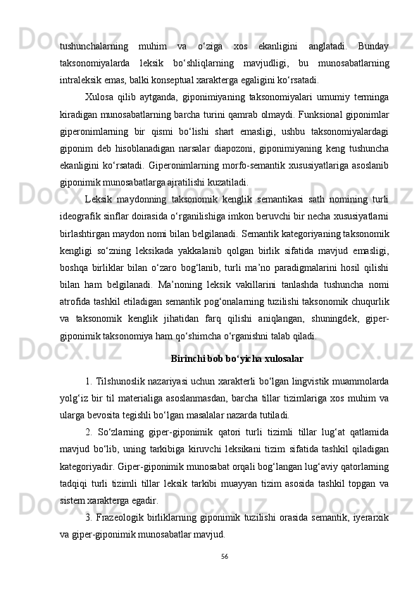 tushunchalarning   muhim   va   o‘ziga   xos   ekanligini   anglatadi.   Bunday
taksonomiyalarda   leksik   bo‘shliqlarning   mavjudligi,   bu   munosabatlarning
intraleksik emas, balki konseptual xarakterga egaligini ko‘rsatadi. 
Xulosa   qilib   aytganda,   giponimiyaning   taksonomiyalari   umumiy   terminga
kiradigan munosabatlarning barcha turini qamrab olmaydi. Funksional giponimlar
giperonimlarning   bir   qismi   bo‘lishi   shart   emasligi,   ushbu   taksonomiyalardagi
giponim   deb   hisoblanadigan   narsalar   diapozoni,   giponimiyaning   keng   tushuncha
ekanligini   ko‘rsatadi.   Giperonimlarning   morfo-semantik   xususiyatlariga   asoslanib
giponimik munosabatlarga ajratilishi kuzatiladi. 
Leksik   maydonning   taksonomik   kenglik   semantikasi   sath   nomining   turli
ideografik sinflar doirasida o‘rganilishiga imkon beruvchi bir necha xususiyatlarni
birlashtirgan maydon nomi bilan belgilanadi.  Semantik kategoriyaning taksonomik
kengligi   so‘zning   leksikada   yakkalanib   qolgan   birlik   sifatida   mavjud   emasligi,
boshqa   birliklar   bilan   o‘zaro   bog‘lanib,   turli   ma’no   paradigmalarini   hosil   qilishi
bilan   ham   belgilanadi.   Ma’noning   leksik   vakillarini   tanlashda   tushuncha   nomi
atrofida tashkil etiladigan semantik pog‘onalarning tuzilishi taksonomik chuqurlik
va   taksonomik   kenglik   jihatidan   farq   qilishi   aniqlangan,   shuningdek,   giper-
giponimik taksonomiya ham qo‘shimcha o‘rganishni talab qiladi.
Birinchi bob bo‘yicha xulosalar
1. Tilshunoslik nazariyasi uchun xarakterli bo‘lgan lingvistik muammolarda
yolg‘iz   bir   til   materialiga   asoslanmasdan,   barcha   tillar   tizimlariga   xos   muhim   va
ularga bevosita tegishli bo‘lgan masalalar nazarda tutiladi.
2.   So‘zlarning   giper-giponimik   qatori   turli   tizimli   tillar   lug‘at   qatlamida
mavjud   bo‘lib,   uning   tarkibiga   kiruvchi   leksikani   tizim   sifatida   tashkil   qiladigan
kategoriyadir. Giper-giponimik munosabat orqali bog‘langan lug‘aviy qatorlarning
tadqiqi   turli   tizimli   tillar   leksik   tarkibi   muayyan   tizim   asosida   tashkil   topgan   va
sistem xarakterga egadir.
3.   Frazeologik   birliklarning   giponimik   tuzilishi   orasida   semantik,   iyerarxik
va giper-giponimik munosabatlar mavjud.
56 